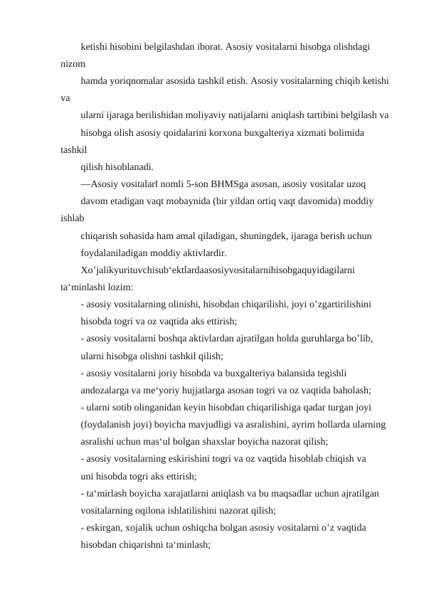 ketishi hisobini belgilashdan iborat. Asosiy vositalarni hisobga olishdagi 
nizom
hamda yoriqnomalar asosida tashkil etish. Asosiy vositalarning chiqib ketishi 
va
ularni ijaraga berilishidan moliyaviy natijalarni aniqlash tartibini belgilash va
hisobga olish asosiy qoidalarini korxona buxgalteriya xizmati bolimida 
tashkil
qilish hisoblanadi.
―Asosiy vositalar‖ nomli 5-son BHMSga asosan, asosiy vositalar uzoq
davom etadigan vaqt mobaynida (bir yildan ortiq vaqt davomida) moddiy 
ishlab
chiqarish sohasida ham amal qiladigan, shuningdek, ijaraga berish uchun
foydalaniladigan moddiy aktivlardir.
Xo’jalikyurituvchisub‘ektlardaasosiyvositalarnihisobgaquyidagilarni 
ta‘minlashi lozim:
- asosiy vositalarning olinishi, hisobdan chiqarilishi, joyi o’zgartirilishini
hisobda togri va oz vaqtida aks ettirish;
- asosiy vositalarni boshqa aktivlardan ajratilgan holda guruhlarga bo’lib,
ularni hisobga olishni tashkil qilish;
- asosiy vositalarni joriy hisobda va buxgalteriya balansida tegishli
andozalarga va me‘yoriy hujjatlarga asosan togri va oz vaqtida baholash;
- ularni sotib olinganidan keyin hisobdan chiqarilishiga qadar turgan joyi
(foydalanish joyi) boyicha mavjudligi va asralishini, ayrim hollarda ularning
asralishi uchun mas‘ul bolgan shaxslar boyicha nazorat qilish;
- asosiy vositalarning eskirishini togri va oz vaqtida hisoblab chiqish va
uni hisobda togri aks ettirish;
- ta‘mirlash boyicha xarajatlarni aniqlash va bu maqsadlar uchun ajratilgan
vositalarning oqilona ishlatilishini nazorat qilish;
- eskirgan, xojalik uchun oshiqcha bolgan asosiy vositalarni o’z vaqtida
hisobdan chiqarishni ta‘minlash;
