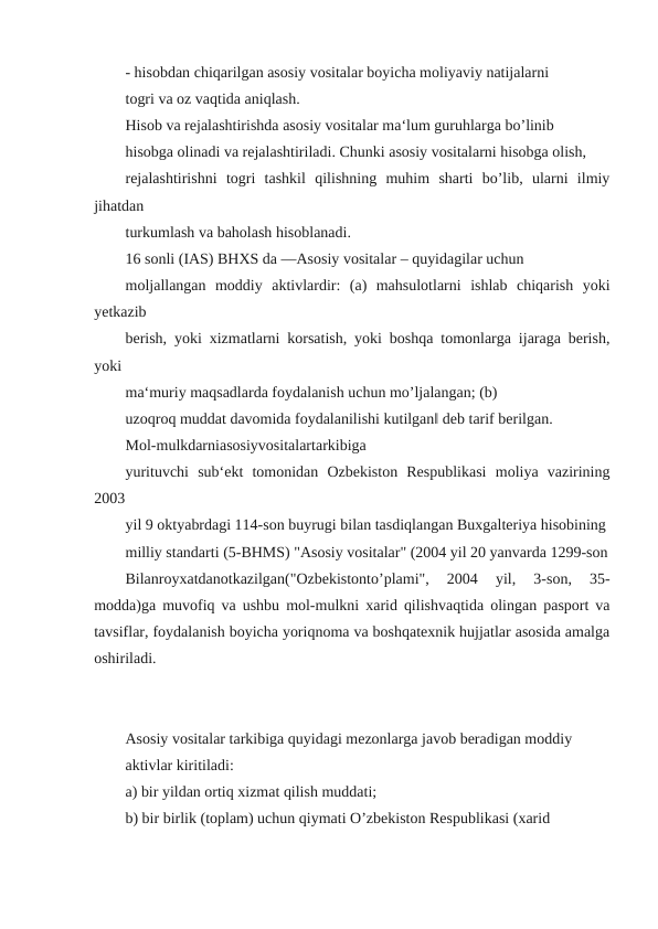 - hisobdan chiqarilgan asosiy vositalar boyicha moliyaviy natijalarni
togri va oz vaqtida aniqlash.
Hisob va rejalashtirishda asosiy vositalar ma‘lum guruhlarga bo’linib
hisobga olinadi va rejalashtiriladi. Chunki asosiy vositalarni hisobga olish,
rejalashtirishni  togri  tashkil  qilishning  muhim  sharti  bo’lib,  ularni  ilmiy
jihatdan
turkumlash va baholash hisoblanadi.
16 sonli (IAS) BHXS da ―Asosiy vositalar – quyidagilar uchun
moljallangan  moddiy  aktivlardir:  (a)  mahsulotlarni  ishlab  chiqarish  yoki
yetkazib
berish, yoki xizmatlarni korsatish, yoki boshqa tomonlarga ijaraga berish,
yoki
ma‘muriy maqsadlarda foydalanish uchun mo’ljalangan; (b)
uzoqroq muddat davomida foydalanilishi kutilgan‖ deb tarif berilgan.
Mol-mulkdarniasosiyvositalartarkibiga
yurituvchi  sub‘ekt  tomonidan  Ozbekiston  Respublikasi  moliya  vazirining
2003
yil 9 oktyabrdagi 114-son buyrugi bilan tasdiqlangan Buxgalteriya hisobining
milliy standarti (5-BHMS) "Asosiy vositalar" (2004 yil 20 yanvarda 1299-son
Bilanroyxatdanotkazilgan("Ozbekistonto’plami",  2004  yil,  3-son,  35-
modda)ga muvofiq va ushbu mol-mulkni xarid qilishvaqtida olingan pasport va
tavsiflar, foydalanish boyicha yoriqnoma va boshqatexnik hujjatlar asosida amalga
oshiriladi.
Asosiy vositalar tarkibiga quyidagi mezonlarga javob beradigan moddiy
aktivlar kiritiladi:
a) bir yildan ortiq xizmat qilish muddati;
b) bir birlik (toplam) uchun qiymati O’zbekiston Respublikasi (xarid
