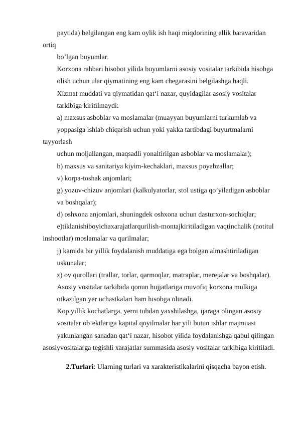 paytida) belgilangan eng kam oylik ish haqi miqdorining ellik baravaridan 
ortiq
bo’lgan buyumlar.
Korxona rahbari hisobot yilida buyumlarni asosiy vositalar tarkibida hisobga
olish uchun ular qiymatining eng kam chegarasini belgilashga haqli.
Xizmat muddati va qiymatidan qat‘i nazar, quyidagilar asosiy vositalar
tarkibiga kiritilmaydi:
a) maxsus asboblar va moslamalar (muayyan buyumlarni turkumlab va
yoppasiga ishlab chiqarish uchun yoki yakka tartibdagi buyurtmalarni 
tayyorlash
uchun moljallangan, maqsadli yonaltirilgan asboblar va moslamalar);
b) maxsus va sanitariya kiyim-kechaklari, maxsus poyabzallar;
v) korpa-toshak anjomlari;
g) yozuv-chizuv anjomlari (kalkulyatorlar, stol ustiga qo’yiladigan asboblar
va boshqalar);
d) oshxona anjomlari, shuningdek oshxona uchun dasturxon-sochiqlar;
e)tiklanishiboyichaxarajatlarqurilish-montajkiritiladigan vaqtinchalik (notitul 
inshootlar) moslamalar va qurilmalar;
j) kamida bir yillik foydalanish muddatiga ega bolgan almashtiriladigan
uskunalar;
z) ov qurollari (trallar, torlar, qarmoqlar, matraplar, merejalar va boshqalar).
Asosiy vositalar tarkibida qonun hujjatlariga muvofiq korxona mulkiga
otkazilgan yer uchastkalari ham hisobga olinadi.
Kop yillik kochatlarga, yerni tubdan yaxshilashga, ijaraga olingan asosiy
vositalar ob‘ektlariga kapital qoyilmalar har yili butun ishlar majmuasi
yakunlangan sanadan qat‘i nazar, hisobot yilida foydalanishga qabul qilingan 
asosiyvositalarga tegishli xarajatlar summasida asosiy vositalar tarkibiga kiritiladi.
2.Turlari: Ularning turlari va xarakteristikalarini qisqacha bayon etish.
