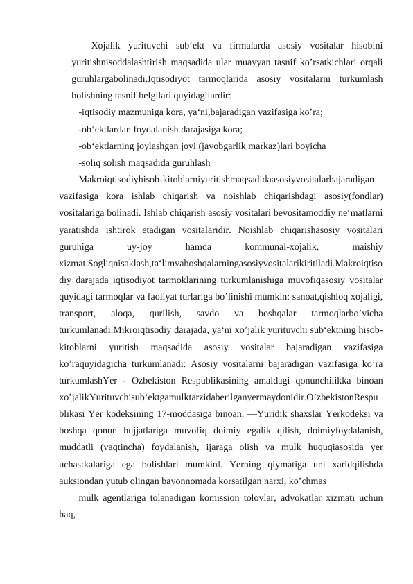 Xojalik  yurituvchi  sub‘ekt  va  firmalarda  asosiy  vositalar  hisobini
yuritishnisoddalashtirish maqsadida ular muayyan tasnif ko’rsatkichlari orqali
guruhlargabolinadi.Iqtisodiyot  tarmoqlarida  asosiy  vositalarni  turkumlash
bolishning tasnif belgilari quyidagilardir:
-iqtisodiy mazmuniga kora, ya‘ni,bajaradigan vazifasiga ko’ra;
-ob‘ektlardan foydalanish darajasiga kora;
-ob‘ektlarning joylashgan joyi (javobgarlik markaz)lari boyicha
-soliq solish maqsadida guruhlash
Makroiqtisodiyhisob-kitoblarniyuritishmaqsadidaasosiyvositalarbajaradigan
vazifasiga  kora  ishlab  chiqarish  va  noishlab  chiqarishdagi  asosiy(fondlar)
vositalariga bolinadi. Ishlab chiqarish asosiy vositalari bevositamoddiy ne‘matlarni
yaratishda  ishtirok  etadigan  vositalaridir.  Noishlab  chiqarishasosiy  vositalari
guruhiga
 
uy-joy
 
hamda
 
kommunal-xojalik,
 
maishiy
xizmat.Sogliqnisaklash,ta‘limvaboshqalarningasosiyvositalarikiritiladi.Makroiqtiso
diy darajada iqtisodiyot tarmoklarining turkumlanishiga muvofiqasosiy vositalar
quyidagi tarmoqlar va faoliyat turlariga bo’linishi mumkin: sanoat,qishloq xojaligi,
transport,  aloqa,  qurilish,  savdo  va  boshqalar  tarmoqlarbo’yicha
turkumlanadi.Mikroiqtisodiy darajada, ya‘ni xo’jalik yurituvchi sub‘ektning hisob-
kitoblarni  yuritish  maqsadida  asosiy  vositalar  bajaradigan  vazifasiga
ko’raquyidagicha turkumlanadi: Asosiy vositalarni bajaradigan vazifasiga ko’ra
turkumlashYer  -  Ozbekiston  Respublikasining  amaldagi  qonunchilikka  binoan
xo’jalikYurituvchisub‘ektgamulktarzidaberilganyermaydonidir.O’zbekistonRespu
blikasi Yer kodeksining 17-moddasiga binoan, ―Yuridik shaxslar Yerkodeksi va
boshqa  qonun  hujjatlariga  muvofiq  doimiy  egalik  qilish,  doimiyfoydalanish,
muddatli  (vaqtincha)  foydalanish,  ijaraga  olish  va  mulk  huquqiasosida  yer
uchastkalariga  ega  bolishlari  mumkin‖.  Yerning  qiymatiga  uni  xaridqilishda
auksiondan yutub olingan bayonnomada korsatilgan narxi, ko’chmas
mulk agentlariga tolanadigan komission tolovlar, advokatlar xizmati uchun
haq,
