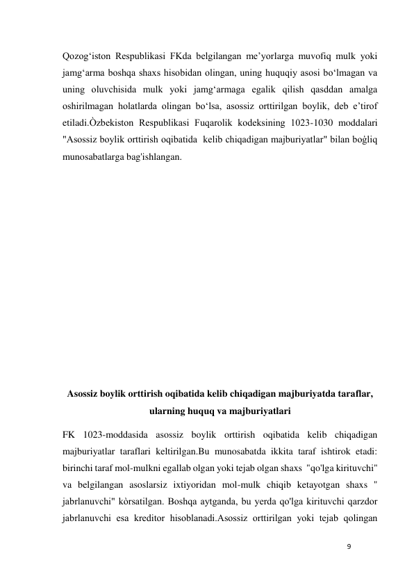 9 
 
Qozogʻiston Respublikasi FKda belgilangan meʼyorlarga muvofiq mulk yoki 
jamgʻarma boshqa shaxs hisobidan olingan, uning huquqiy asosi boʻlmagan va 
uning oluvchisida mulk yoki jamgʻarmaga egalik qilish qasddan amalga 
oshirilmagan holatlarda olingan boʻlsa, asossiz orttirilgan boylik, deb eʼtirof 
etiladi.Òzbekiston Respublikasi Fuqarolik kodeksining 1023-1030 moddalari 
"Asossiz boylik orttirish oqibatida  kelib chiqadigan majburiyatlar" bilan boģliq 
munosabatlarga bag'ishlangan. 
 
 
 
 
 
 
 
 
 
Asossiz boylik orttirish oqibatida kelib chiqadigan majburiyatda taraflar,   
ularning huquq va majburiyatlari 
FK 1023-moddasida asossiz boylik orttirish oqibatida kelib chiqadigan 
majburiyatlar taraflari keltirilgan.Bu munosabatda ikkita taraf ishtirok etadi: 
birinchi taraf mol-mulkni egallab olgan yoki tejab olgan shaxs  "qo'lga kirituvchi" 
va belgilangan asoslarsiz ixtiyoridan mol-mulk chiqib ketayotgan shaxs " 
jabrlanuvchi" kòrsatilgan. Boshqa aytganda, bu yerda qo'lga kirituvchi qarzdor 
jabrlanuvchi esa kreditor hisoblanadi.Asossiz orttirilgan yoki tеjab qolingan 
