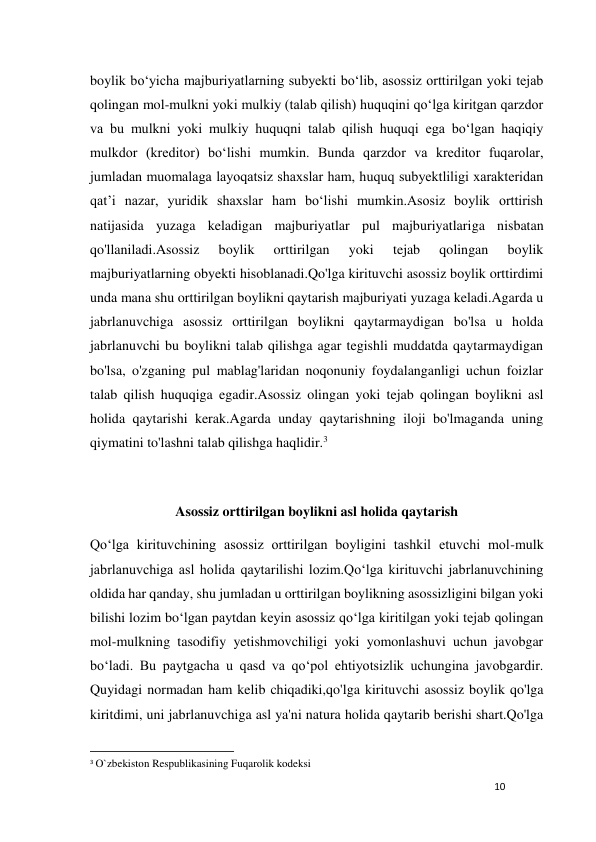 10 
 
boylik bo‘yicha majburiyatlarning subyekti bo‘lib, asossiz orttirilgan yoki tеjab 
qolingan mol-mulkni yoki mulkiy (talab qilish) huquqini qo‘lga kiritgan qarzdor 
va bu mulkni yoki mulkiy huquqni talab qilish huquqi ega bo‘lgan haqiqiy 
mulkdor (krеditor) bo‘lishi mumkin. Bunda qarzdor va krеditor fuqarolar, 
jumladan muomalaga layoqatsiz shaxslar ham, huquq subyektliligi xaraktеridan 
qat’i nazar, yuridik shaxslar ham bo‘lishi mumkin.Asosiz boylik orttirish 
natijasida yuzaga keladigan majburiyatlar pul majburiyatlariga nisbatan 
qo'llaniladi.Asossiz 
boylik 
orttirilgan 
yoki 
tejab 
qolingan 
boylik 
majburiyatlarning obyekti hisoblanadi.Qo'lga kirituvchi asossiz boylik orttirdimi 
unda mana shu orttirilgan boylikni qaytarish majburiyati yuzaga keladi.Agarda u 
jabrlanuvchiga asossiz orttirilgan boylikni qaytarmaydigan bo'lsa u holda 
jabrlanuvchi bu boylikni talab qilishga agar tegishli muddatda qaytarmaydigan 
bo'lsa, o'zganing pul mablag'laridan noqonuniy foydalanganligi uchun foizlar 
talab qilish huquqiga egadir.Asossiz olingan yoki tejab qolingan boylikni asl 
holida qaytarishi kerak.Agarda unday qaytarishning iloji bo'lmaganda uning 
qiymatini to'lashni talab qilishga haqlidir.3 
 
Asossiz orttirilgan boylikni asl holida qaytarish 
Qo‘lga kirituvchining asossiz orttirilgan boyligini tashkil etuvchi mol-mulk 
jabrlanuvchiga asl holida qaytarilishi lozim.Qo‘lga kirituvchi jabrlanuvchining 
oldida har qanday, shu jumladan u orttirilgan boylikning asossizligini bilgan yoki 
bilishi lozim bo‘lgan paytdan keyin asossiz qo‘lga kiritilgan yoki tejab qolingan 
mol-mulkning tasodifiy yetishmovchiligi yoki yomonlashuvi uchun javobgar 
bo‘ladi. Bu paytgacha u qasd va qo‘pol ehtiyotsizlik uchungina javobgardir. 
Quyidagi normadan ham kelib chiqadiki,qo'lga kirituvchi asossiz boylik qo'lga 
kiritdimi, uni jabrlanuvchiga asl ya'ni natura holida qaytarib berishi shart.Qo'lga 
                                                           
3 O`zbekiston Respublikasining Fuqarolik kodeksi 
