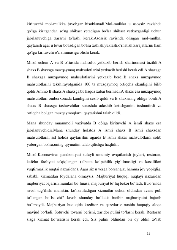 11 
 
kirituvchi mol-mulkka javobgar hisoblanadi.Mol-mulkka u asossiz ravishda 
qo'lga kiritgandan so'ng shikast yetadigan bo'lsa shikast yetkazganligi uchun 
jabrlanuvchiga zararni to'lashi kerak.Asossiz ravishda olingan mol-mulkni 
qaytarish agar u tovar bo'ladigan bo'lsa tashish,yuklash,o'rnatish xarajatlarini ham 
qo'lga kirituvchi o'z zimmasiga olishi kerak. 
Misol uchun A va B o'rtasida mahsulot yetkazib berish shartnomasi tuzildi.A 
shaxs B shaxsga muzqaymoq mahsulotlarini yetkazib berishi kerak edi.A shaxsga 
B shaxsga muzqaymoq mahsulotlarini yetkazib berdi.B shaxs muzqaymoq 
mahsulotlarini tekshirayotganida 100 ta muzqaymoq ortiqcha ekanligini bilib 
qoldi.Ammo B shaxs A shaxsga bu haqda xabar bermadi.A shaxs esa muzqaymoq 
mahsulotlari omborxonada kamligini sezib qoldi va B shaxsning oldiga bordi.A 
shaxs B shaxsga tashuvchilar sanashda adashib ketishganini tushuntirdi va 
ortiqcha bo'lgan muzqaymoqlarni qaytarishni talab qildi. 
Mana shunday muammoli vaziyatda B qòlga kirituvchi A ismli shaxs esa 
jabrlanuvchidir.Mana shunday holatda A ismli shaxs B ismli shaxsdan 
mahsulotlarni asl holida qaytarishni agarda B ismli shaxs mahsulotlarni sotib 
yuborgan bo'lsa,uning qiymatini talab qilishga haqlidir. 
Misol:Koronavirus pandemiyasi tufayli umumiy ovqatlanish joylari, restoran, 
kafelar faoliyati ta'qiqlangan (albatta ko‘pchilik yig‘ilmasligi va kasallikni 
yuqtirmaslik nuqtai nazaridan). Agar siz u yerga borsangiz, hamma joy yopiqligi 
sababli xizmatdan foydalana olmaysiz. Majburiyat huquqi nuqtayi nazaridan 
majburiyat bajarish mumkin bo‘lmasa, majburiyat to‘liq bekor bo‘ladi. Bu o‘rinda 
savol tug‘ilishi mumkin: ko‘rsatiladigan xizmatlar uchun oldindan avans puli 
to‘langan bo‘lsa-chi? Javob shunday bo‘ladi: baribir majburiyatni bajarib 
bo‘lmaydi. Majburiyat huquqida kreditor va qarzdor o‘rtasida huquqiy aloqa 
mavjud bo‘ladi. Sotuvchi tovarni berishi, xaridor pulini to‘lashi kerak. Restoran 
sizga xizmat ko‘rsatishi kerak edi. Siz pulini oldindan bir oy oldin to‘lab 
