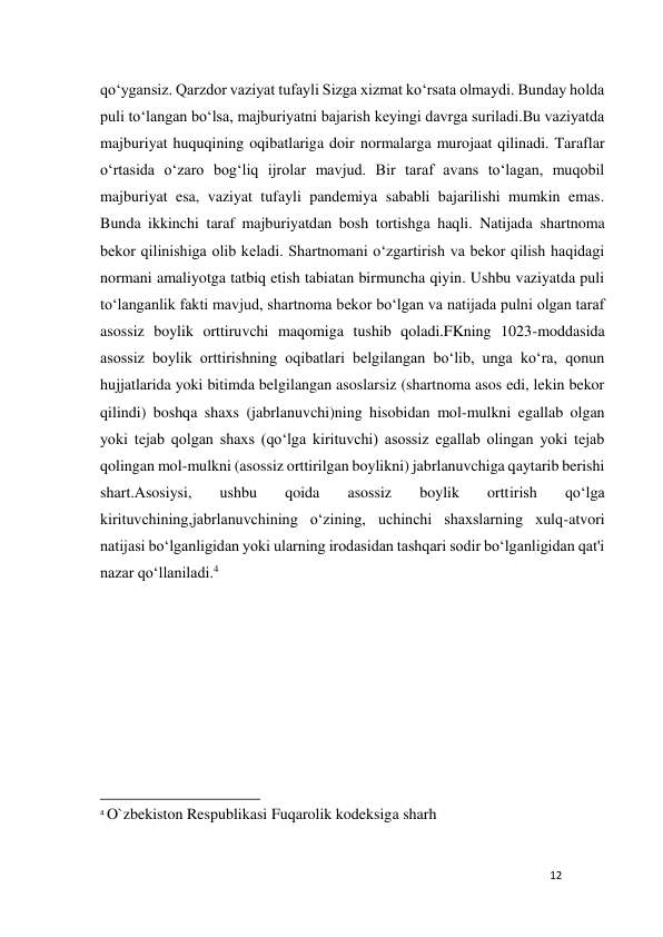 12 
 
qo‘ygansiz. Qarzdor vaziyat tufayli Sizga xizmat ko‘rsata olmaydi. Bunday holda 
puli to‘langan bo‘lsa, majburiyatni bajarish keyingi davrga suriladi.Bu vaziyatda 
majburiyat huquqining oqibatlariga doir normalarga murojaat qilinadi. Taraflar 
o‘rtasida o‘zaro bog‘liq ijrolar mavjud. Bir taraf avans to‘lagan, muqobil 
majburiyat esa, vaziyat tufayli pandemiya sababli bajarilishi mumkin emas. 
Bunda ikkinchi taraf majburiyatdan bosh tortishga haqli. Natijada shartnoma 
bekor qilinishiga olib keladi. Shartnomani o‘zgartirish va bekor qilish haqidagi 
normani amaliyotga tatbiq etish tabiatan birmuncha qiyin. Ushbu vaziyatda puli 
to‘langanlik fakti mavjud, shartnoma bekor bo‘lgan va natijada pulni olgan taraf 
asossiz boylik orttiruvchi maqomiga tushib qoladi.FKning 1023-moddasida 
asossiz boylik orttirishning oqibatlari belgilangan bo‘lib, unga ko‘ra, qonun 
hujjatlarida yoki bitimda belgilangan asoslarsiz (shartnoma asos edi, lekin bekor 
qilindi) boshqa shaxs (jabrlanuvchi)ning hisobidan mol-mulkni egallab olgan 
yoki tejab qolgan shaxs (qo‘lga kirituvchi) asossiz egallab olingan yoki tejab 
qolingan mol-mulkni (asossiz orttirilgan boylikni) jabrlanuvchiga qaytarib berishi 
shart.Asosiysi, 
ushbu 
qoida 
asossiz 
boylik 
orttirish 
qo‘lga 
kirituvchining,jabrlanuvchining o‘zining, uchinchi shaxslarning xulq-atvori 
natijasi bo‘lganligidan yoki ularning irodasidan tashqari sodir bo‘lganligidan qat'i 
nazar qo‘llaniladi.4 
 
 
 
 
                                                           
4 O`zbekiston Respublikasi Fuqarolik kodeksiga sharh 
 
