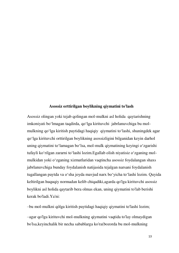 13 
 
 
 
 
 
 
 
 
 
                     Asossiz orttirilgan boylikning qiymatini to'lash 
Asossiz olingan yoki tejab qolingan mol-mulkni asl holida  qaytarishning 
imkoniyati bo‘lmagan taqdirda, qo‘lga kirituvchi  jabrlanuvchiga bu mol-
mulkning qo‘lga kiritish paytidagi haqiqiy  qiymatini to‘lashi, shuningdek agar 
qo‘lga kirituvchi orttirilgan boylikning asossizligini bilganidan keyin darhol 
uning qiymatini to‘lamagan bo‘lsa, mol-mulk qiymatining keyingi o‘zgarishi 
tufayli ko‘rilgan zararni to‘lashi lozim.Egallab olish niyatisiz o‘zganing mol-
mulkidan yoki o‘zganing xizmatlaridan vaqtincha asossiz foydalangan shaxs 
jabrlanuvchiga bunday foydalanish natijasida tejalgan narsani foydalanish 
tugallangan paytda va o‘sha joyda mavjud narx bo‘yicha to‘lashi lozim. Quyida 
keltirilgan huquqiy normadan kelib chiqadiki,agarda qo'lga kirituvchi asossiz 
boylikni asl holida qaytarib bera olmas ekan, uning qiymatini to'lab berishi 
kerak bo'ladi.Ya'ni: 
–bu mol-mulkni qòlga kiritish paytidagi haqiqiy qiymatini to'lashi lozim; 
–agar qo'lga kirituvchi mol-mulkning qiymatini vaqtida to'lay olmaydigan 
bo'lsa,keyinchalik bir necha sabablarga ko'ra(bozorda bu mol-mulkning 
