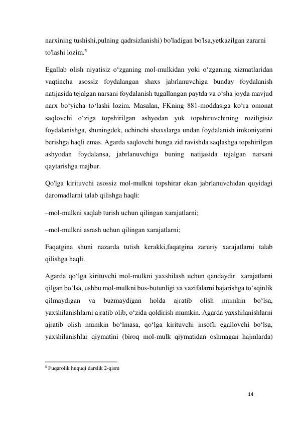 14 
 
narxining tushishi,pulning qadrsizlanishi) bo'ladigan bo'lsa,yetkazilgan zararni 
to'lashi lozim.5 
Egallab olish niyatisiz o‘zganing mol-mulkidan yoki o‘zganing xizmatlaridan 
vaqtincha asossiz foydalangan shaxs jabrlanuvchiga bunday foydalanish 
natijasida tejalgan narsani foydalanish tugallangan paytda va o‘sha joyda mavjud 
narx bo‘yicha to‘lashi lozim. Masalan, FKning 881-moddasiga ko‘ra omonat  
saqlovchi o‘ziga topshirilgan ashyodan yuk topshiruvchining roziligisiz  
foydalanishga, shuningdek, uchinchi shaxslarga undan foydalanish imkoniyatini 
berishga haqli emas. Agarda saqlovchi bunga zid ravishda saqlashga topshirilgan 
ashyodan foydalansa, jabrlanuvchiga buning natijasida tejalgan narsani 
qaytarishga majbur. 
Qo'lga kirituvchi asossiz mol-mulkni topshirar ekan jabrlanuvchidan quyidagi 
daromadlarni talab qilishga haqli: 
–mol-mulkni saqlab turish uchun qilingan xarajatlarni; 
–mol-mulkni asrash uchun qilingan xarajatlarni; 
Faqatgina shuni nazarda tutish kerakki,faqatgina zaruriy xarajatlarni talab 
qilishga haqli. 
Agarda qo‘lga kirituvchi mol-mulkni yaxshilash uchun qandaydir  xarajatlarni 
qilgan bo‘lsa, ushbu mol-mulkni bus-butunligi va vazifalarni bajarishga to‘sqinlik 
qilmaydigan 
va 
buzmaydigan 
holda 
ajratib 
olish 
mumkin 
bo‘lsa, 
yaxshilanishlarni ajratib olib, o‘zida qoldirish mumkin. Agarda yaxshilanishlarni 
ajratib olish mumkin bo‘lmasa, qo‘lga kirituvchi insofli egallovchi bo‘lsa, 
yaxshilanishlar qiymatini (biroq mol-mulk qiymatidan oshmagan hajmlarda) 
                                                           
5 Fuqarolik huquqi darslik 2-qism 
 
