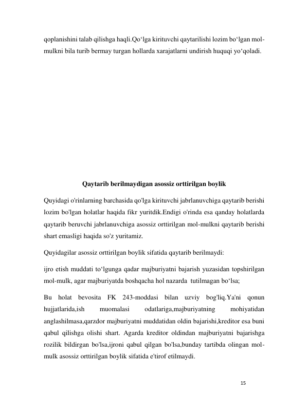 15 
 
qoplanishini talab qilishga haqli.Qo‘lga kirituvchi qaytarilishi lozim bo‘lgan mol-
mulkni bila turib bermay turgan hollarda xarajatlarni undirish huquqi yo‘qoladi. 
 
 
 
 
 
 
 
Qaytarib berilmaydigan asossiz orttirilgan boylik 
Quyidagi o'rinlarning barchasida qo'lga kirituvchi jabrlanuvchiga qaytarib berishi 
lozim bo'lgan holatlar haqida fikr yuritdik.Endigi o'rinda esa qanday holatlarda 
qaytarib beruvchi jabrlanuvchiga asossiz orttirilgan mol-mulkni qaytarib berishi 
shart emasligi haqida so'z yuritamiz. 
Quyidagilar asossiz orttirilgan boylik sifatida qaytarib berilmaydi:  
ijro etish muddati to‘lgunga qadar majburiyatni bajarish yuzasidan topshirilgan 
mol-mulk, agar majburiyatda boshqacha hol nazarda  tutilmagan bo‘lsa;  
Bu holat bevosita FK 243-moddasi bilan uzviy bog'liq.Ya'ni qonun 
hujjatlarida,ish 
muomalasi 
odatlariga,majburiyatning 
mohiyatidan 
anglashilmasa,qarzdor majburiyatni muddatidan oldin bajarishi,kreditor esa buni 
qabul qilishga olishi shart. Agarda kreditor oldindan majburiyatni bajarishga 
rozilik bildirgan bo'lsa,ijroni qabul qilgan bo'lsa,bunday tartibda olingan mol-
mulk asossiz orttirilgan boylik sifatida e'tirof etilmaydi. 
