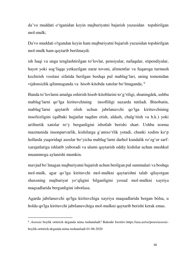 16 
 
da’vo muddati o‘tganidan keyin majburiyatni bajarish yuzasidan  topshirilgan 
mol-mulk;  
Da'vo muddati o'tgandan keyin ham majburiyatni bajarish yuzasidan topshirilgan 
mol-mulk ham qaytarib berilmaydi. 
ish haqi va unga tenglashtirilgan to‘lovlar, pensiyalar, nafaqalar, stipendiyalar, 
hayot yoki sog‘liqqa yetkazilgan zarar tovoni, alimentlar va fuqaroga turmush 
kechirish vositasi sifatida berilgan boshqa pul mablag‘lari, uning tomonidan 
vijdonsizlik qilinmaganda va  hisob-kitobda xatolar bo‘lmaganda; 6 
Bunda to‘lovlarni amalga oshirish hisob-kitoblarini to‘g‘riligi, shuningdek, ushbu 
mablag‘larni qo‘lga kirituvchining  insofliligi nazarda tutiladi. Binobarin, 
mablag‘larni 
qaytarib 
olish 
uchun 
jabrlanuvchi 
qo‘lga 
kirituvchining 
insofsizligini (qalbaki hujjatlar taqdim etish, aldash, chalg‘itish va h.k.) yoki 
arifmetik xatolar ro‘y berganligini isbotlab berishi shart. Ushbu norma 
mazmunida insonparvarlik, kishilarga g`amxo‘rlik yotadi, chunki xodim ko‘p 
hollarda yuqoridagi asoslar bo‘yicha mablag‘larni darhol kundalik ro‘zg‘or sarf-
xarajatlariga ishlatib yuboradi va ularni qaytarish oddiy kishilar uchun mushkul 
muammoga aylanishi mumkin. 
mavjud bo`lmagan majburiyatni bajarish uchun berilgan pul summalari va boshqa 
mol-mulk, agar qo`lga kirituvchi mol-mulkni qaytarishni talab qilayotgan 
shaxsning majburiyat yo‘qligini bilganligini yoxud mol-mulkni xayriya 
maqsadlarida berganligini isbotlasa.  
Agarda jabrlanuvchi qo'lga kirituvchiga xayriya maqsadlarida bergan bòlsa, u 
holda qo'lga kirituvchi jabrlanuvchiga mol-mulkni qaytarib berishi kerak emas. 
                                                           
6 .Asossiz boylik orttirish deganda nima tushuniladi? Bahodir Isroilov.https://uza.uz/oz/posts/asossiz-
boylik-orttirish-deganda-nima-tushuniladi-01-06-2020 
 
