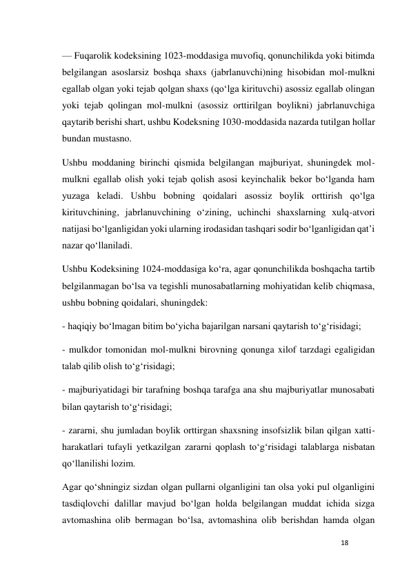 18 
 
— Fuqarolik kodeksining 1023-moddasiga muvofiq, qonunchilikda yoki bitimda 
belgilangan asoslarsiz boshqa shaxs (jabrlanuvchi)ning hisobidan mol-mulkni 
egallab olgan yoki tejab qolgan shaxs (qo‘lga kirituvchi) asossiz egallab olingan 
yoki tejab qolingan mol-mulkni (asossiz orttirilgan boylikni) jabrlanuvchiga 
qaytarib berishi shart, ushbu Kodeksning 1030-moddasida nazarda tutilgan hollar 
bundan mustasno. 
Ushbu moddaning birinchi qismida belgilangan majburiyat, shuningdek mol-
mulkni egallab olish yoki tejab qolish asosi keyinchalik bekor bo‘lganda ham 
yuzaga keladi. Ushbu bobning qoidalari asossiz boylik orttirish qo‘lga 
kirituvchining, jabrlanuvchining o‘zining, uchinchi shaxslarning xulq-atvori 
natijasi bo‘lganligidan yoki ularning irodasidan tashqari sodir bo‘lganligidan qat’i 
nazar qo‘llaniladi. 
Ushbu Kodeksining 1024-moddasiga ko‘ra, agar qonunchilikda boshqacha tartib 
belgilanmagan bo‘lsa va tegishli munosabatlarning mohiyatidan kelib chiqmasa, 
ushbu bobning qoidalari, shuningdek: 
- haqiqiy bo‘lmagan bitim bo‘yicha bajarilgan narsani qaytarish to‘g‘risidagi; 
- mulkdor tomonidan mol-mulkni birovning qonunga xilof tarzdagi egaligidan 
talab qilib olish to‘g‘risidagi; 
- majburiyatidagi bir tarafning boshqa tarafga ana shu majburiyatlar munosabati 
bilan qaytarish to‘g‘risidagi; 
- zararni, shu jumladan boylik orttirgan shaxsning insofsizlik bilan qilgan xatti-
harakatlari tufayli yetkazilgan zararni qoplash to‘g‘risidagi talablarga nisbatan 
qo‘llanilishi lozim. 
Agar qo‘shningiz sizdan olgan pullarni olganligini tan olsa yoki pul olganligini 
tasdiqlovchi dalillar mavjud bo‘lgan holda belgilangan muddat ichida sizga 
avtomashina olib bermagan bo‘lsa, avtomashina olib berishdan hamda olgan 
