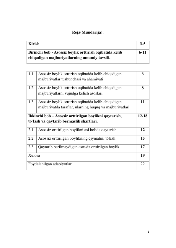 1 
 
 
Reja(Mundarija): 
 
1.1 
Asossiz boylik orttirish oqibatida kelib chiqadigan 
majburiyatlar tushunchasi va ahamiyati 
6 
1.2 
Asossiz boylik orttirish oqibatida kelib chiqadigan 
majburiyatlarni vujudga kelish asoslari 
8 
1.3 
Asossiz boylik orttirish oqibatida kelib chiqadigan 
majburiyatda taraflar, ularning huquq va majburiyatlari 
11 
Ikkinchi bob – Asossiz orttirilgan boylikni qaytarish, 
to`lash va qaytarib bermaslik shartlari. 
12-18 
2.1 
Asossiz orttirilgan boylikni asl holida qaytarish 
12 
2.2 
Asossiz orttirilgan boylikning qiymatini tòlash 
15 
2.3 
Qaytarib berilmaydigan asossiz orttirilgan boylik 
17 
Xulosa 
19 
Foydalanilgan adabiyotlar 
22 
 
 
 
 
 
 
Kirish 
3-5 
Birinchi bob - Asossiz boylik orttirish oqibatida kelib 
chiqadigan majburiyatlarning umumiy tavsifi. 
6-11 
