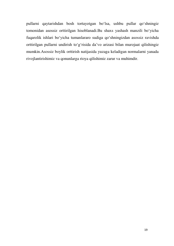 19 
 
pullarni qaytarishdan bosh tortayotgan bo‘lsa, ushbu pullar qo‘shningiz 
tomonidan asossiz orttirilgan hisoblanadi.Bu shaxs yashash manzili bo‘yicha 
fuqarolik ishlari bo‘yicha tumanlararo sudiga qo‘shningizdan asossiz ravishda 
orttirilgan pullarni undirish to‘g‘risida da’vo arizasi bilan murojaat qilishingiz 
mumkin.Asossiz boylik orttirish natijasida yuzaga keladigan normalarni yanada 
rivojlantirishimiz va qonunlarga rioya qilishimiz zarur va muhimdir. 
 
                            
 
 
 
 
 
 
 
 
 
 
 
 
 
 
