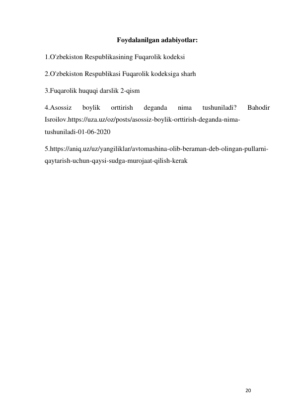 20 
 
Foydalanilgan adabiyotlar: 
1.O'zbekiston Respublikasining Fuqarolik kodeksi 
2.O'zbekiston Respublikasi Fuqarolik kodeksiga sharh 
3.Fuqarolik huquqi darslik 2-qism 
4.Asossiz 
boylik 
orttirish 
deganda 
nima 
tushuniladi? 
Bahodir 
Isroilov.https://uza.uz/oz/posts/asossiz-boylik-orttirish-deganda-nima-
tushuniladi-01-06-2020 
5.https://aniq.uz/uz/yangiliklar/avtomashina-olib-beraman-deb-olingan-pullarni-
qaytarish-uchun-qaysi-sudga-murojaat-qilish-kerak 
 
