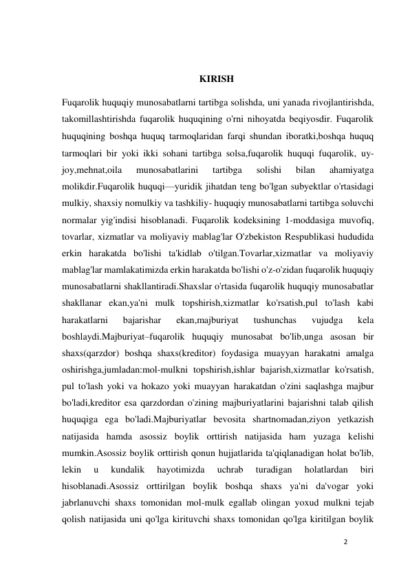 2 
 
 
                                                         KIRISH 
Fuqarolik huquqiy munosabatlarni tartibga solishda, uni yanada rivojlantirishda, 
takomillashtirishda fuqarolik huquqining o'rni nihoyatda beqiyosdir. Fuqarolik 
huquqining boshqa huquq tarmoqlaridan farqi shundan iboratki,boshqa huquq 
tarmoqlari bir yoki ikki sohani tartibga solsa,fuqarolik huquqi fuqarolik, uy-
joy,mehnat,oila 
munosabatlarini 
tartibga 
solishi 
bilan 
ahamiyatga 
molikdir.Fuqarolik huquqi—yuridik jihatdan teng bo'lgan subyektlar o'rtasidagi 
mulkiy, shaxsiy nomulkiy va tashkiliy- huquqiy munosabatlarni tartibga soluvchi 
normalar yig'indisi hisoblanadi. Fuqarolik kodeksining 1-moddasiga muvofiq, 
tovarlar, xizmatlar va moliyaviy mablag'lar O'zbekiston Respublikasi hududida 
erkin harakatda bo'lishi ta'kidlab o'tilgan.Tovarlar,xizmatlar va moliyaviy 
mablag'lar mamlakatimizda erkin harakatda bo'lishi o'z-o'zidan fuqarolik huquqiy 
munosabatlarni shakllantiradi.Shaxslar o'rtasida fuqarolik huquqiy munosabatlar 
shakllanar ekan,ya'ni mulk topshirish,xizmatlar ko'rsatish,pul to'lash kabi 
harakatlarni 
bajarishar 
ekan,majburiyat 
tushunchas 
vujudga 
kela 
boshlaydi.Majburiyat–fuqarolik huquqiy munosabat bo'lib,unga asosan bir 
shaxs(qarzdor) boshqa shaxs(kreditor) foydasiga muayyan harakatni amalga 
oshirishga,jumladan:mol-mulkni topshirish,ishlar bajarish,xizmatlar ko'rsatish, 
pul to'lash yoki va hokazo yoki muayyan harakatdan o'zini saqlashga majbur 
bo'ladi,kreditor esa qarzdordan o'zining majburiyatlarini bajarishni talab qilish 
huquqiga ega bo'ladi.Majburiyatlar bevosita shartnomadan,ziyon yetkazish 
natijasida hamda asossiz boylik orttirish natijasida ham yuzaga kelishi 
mumkin.Asossiz boylik orttirish qonun hujjatlarida ta'qiqlanadigan holat bo'lib, 
lekin 
u 
kundalik 
hayotimizda 
uchrab 
turadigan 
holatlardan 
biri 
hisoblanadi.Asossiz orttirilgan boylik boshqa shaxs ya'ni da'vogar yoki 
jabrlanuvchi shaxs tomonidan mol-mulk egallab olingan yoxud mulkni tejab 
qolish natijasida uni qo'lga kirituvchi shaxs tomonidan qo'lga kiritilgan boylik 
