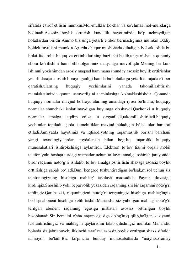 3 
 
sifatida e'tirof etilishi mumkin.Mol-mulklar ko'char va ko'chmas mol-mulklarga 
bo'linadi.Asossiz boylik orttirish kundalik hayotimizda ko'p uchraydigan 
holatlardan biridir.Ammo biz unga yetarli e'tibor bermasligimiz mumkin.Oddiy 
holdek tuyulishi mumkin.Agarda chuqur mushohada qiladigan bo'lsak,aslida bu 
holat fuqarolik huquq va erkinliklarining buzilishi bo'lib,unga nisbatan qonuniy 
chora ko'rilishini ham bilib olganimiz maqsadga muvofiqdir.Mening bu kurs 
ishimni yozishimdan asosiy maqsad ham mana shunday asossiz boylik orttirishlar 
yetarli darajada oshib borayotganligi hamda bu holatlarga yetarli darajada e'tibor 
qaratish,ularning 
huquqiy 
yechimlarini 
yanada 
takomillashtirish, 
mamlakatimizda qonun ustuvorligini ta'minlashga ko'maklashishdir. Qonunda 
huquqiy normalar mavjud bo'lsayu,ularning amaldagi ijrosi bo'lmasa, huquqiy 
normalar shunchaki ishlatilmaydigan buyumga o'xshaydi.Qachonki u huquqiy 
normalar amalga taqdim etilsa, u o'rganiladi,takomillashtiriladi,huquqiy 
yechimlar topiladi,agarda kamchiliklar mavjud bòladigan bòlsa ular bartaraf 
etiladi.Jamiyatda hayotimiz va iqtisodiyotning raqamlashib borishi barchani 
yangi 
texnologiyalardan 
foydalanish 
bilan 
bogʻliq 
fuqarolik 
huquqiy 
munosabatlari ishtirokchisiga aylantirdi. Elektron toʻlov tizimi orqali mobil 
telefon yoki boshqa turdagi xizmatlar uchun toʻlovni amalga oshirish jarayonida 
biror raqamni notoʻgʻri ishlatib, toʻlov amalga oshirilishi shaxsga asossiz boylik 
orttirishiga sabab boʻladi.Buni kengroq tushuntiradigan bo'lsak,misol uchun siz 
telefoningizning hisobiga mablag' tashlash maqsadida Payme ilovasiga 
kirdingiz.Shoshilib yoki beparvolik yuzasidan raqamingizni bir raqamini noto'g'ri 
terdingiz.Qarabsizki, raqamingizni noto'g'ri terganingiz hisobiga mablag'ingiz 
boshqa abonent hisobiga kelib tushdi.Mana shu siz yuborgan mablag' noto'g'ri 
terilgan abonent raqaming egasiga nisbatan asossiz orttirilgan boylik 
hisoblanadi.Siz bemalol o'sha raqam egasiga qo'ng'iroq qilib,bo'lgan vaziyatni 
tushuntirishingiz va mablag'ni qaytarishni talab qilishingiz mumkin.Mana shu 
holatda siz jabrlanuvchi ikkinchi taraf esa asossiz boylik orttirgan shaxs sifatida 
namoyon bo'ladi.Biz ko'pincha bunday munosabatlarda "mayli,so'ramay 
