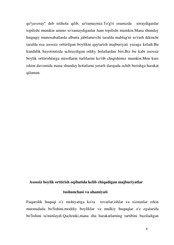 4 
 
qo'yaveray" deb istihola qilib, so'ramaymiz.To'g'ri oramizda  sòraydiganlar 
topilishi mumkin ammo so'ramaydiganlar ham topilishi mumkin.Mana shunday 
huquqiy munosabatlarda albatta jabrlanuvchi tarafda mablag'ni so'rash ikkinchi 
tarafda esa asossiz orttirilgan boylikni qaytarish majburiyati yuzaga keladi.Bu 
kundalik hayotimizda uchraydigan oddiy holatlardan biri.Biz bu kabi asossiz 
boylik orttirishlarga misollarni turlilarini ko'rib chiqishimiz mumkin.Men kurs 
ishim davomida mana shunday holatlarni yetarli darajada ochib berishga harakat 
qilaman. 
 
 
 
 
 
 
 
 
 
 
   Asossiz boylik orttirish oqibatida kelib chiqadigan majburiyatlar 
                                    tushunchasi va ahamiyati                                                 
Fuqarolik huquqi o'z mohiyatiga ko'ra  tovarlar,ishlar va xizmatlar erkin 
muomalada bo'lishini,moddiy boyliklar va mulkiy huquqlar o'z egalarida 
bo'lishini ta'minlaydi.Qachonki,mana shu harakatlarning tartibini buziladigan 
