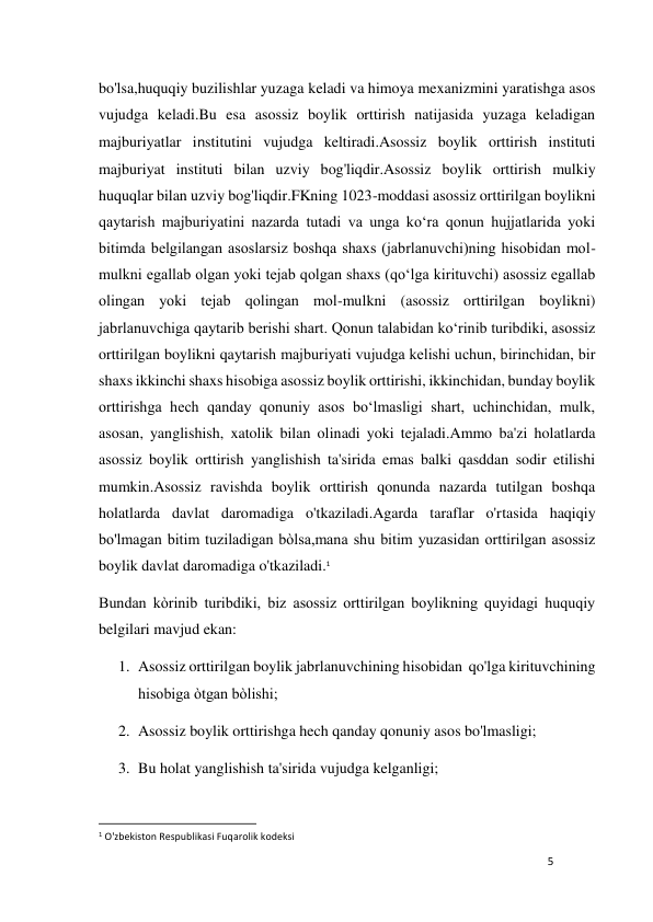 5 
 
bo'lsa,huquqiy buzilishlar yuzaga keladi va himoya mexanizmini yaratishga asos 
vujudga keladi.Bu esa asossiz boylik orttirish natijasida yuzaga keladigan 
majburiyatlar institutini vujudga keltiradi.Asossiz boylik orttirish instituti 
majburiyat instituti bilan uzviy bog'liqdir.Asossiz boylik orttirish mulkiy 
huquqlar bilan uzviy bog'liqdir.FKning 1023-moddasi asossiz orttirilgan boylikni 
qaytarish majburiyatini nazarda tutadi va unga ko‘ra qonun hujjatlarida yoki 
bitimda bеlgilangan asoslarsiz boshqa shaxs (jabrlanuvchi)ning hisobidan mol-
mulkni egallab olgan yoki tеjab qolgan shaxs (qo‘lga kirituvchi) asossiz egallab 
olingan yoki tеjab qolingan mol-mulkni (asossiz orttirilgan boylikni) 
jabrlanuvchiga qaytarib bеrishi shart. Qonun talabidan ko‘rinib turibdiki, asossiz 
orttirilgan boylikni qaytarish majburiyati vujudga kеlishi uchun, birinchidan, bir 
shaxs ikkinchi shaxs hisobiga asossiz boylik orttirishi, ikkinchidan, bunday boylik 
orttirishga hеch qanday qonuniy asos bo‘lmasligi shart, uchinchidan, mulk, 
asosan, yanglishish, xatolik bilan olinadi yoki tejaladi.Ammo ba'zi holatlarda 
asossiz boylik orttirish yanglishish ta'sirida emas balki qasddan sodir etilishi 
mumkin.Asossiz ravishda boylik orttirish qonunda nazarda tutilgan boshqa 
holatlarda davlat daromadiga o'tkaziladi.Agarda taraflar o'rtasida haqiqiy 
bo'lmagan bitim tuziladigan bòlsa,mana shu bitim yuzasidan orttirilgan asossiz 
boylik davlat daromadiga o'tkaziladi.1 
Bundan kòrinib turibdiki, biz asossiz orttirilgan boylikning quyidagi huquqiy 
belgilari mavjud ekan: 
1. Asossiz orttirilgan boylik jabrlanuvchining hisobidan  qo'lga kirituvchining 
hisobiga òtgan bòlishi;  
2. Asossiz boylik orttirishga hech qanday qonuniy asos bo'lmasligi; 
3. Bu holat yanglishish ta'sirida vujudga kelganligi; 
                                                           
1 O'zbekiston Respublikasi Fuqarolik kodeksi 
