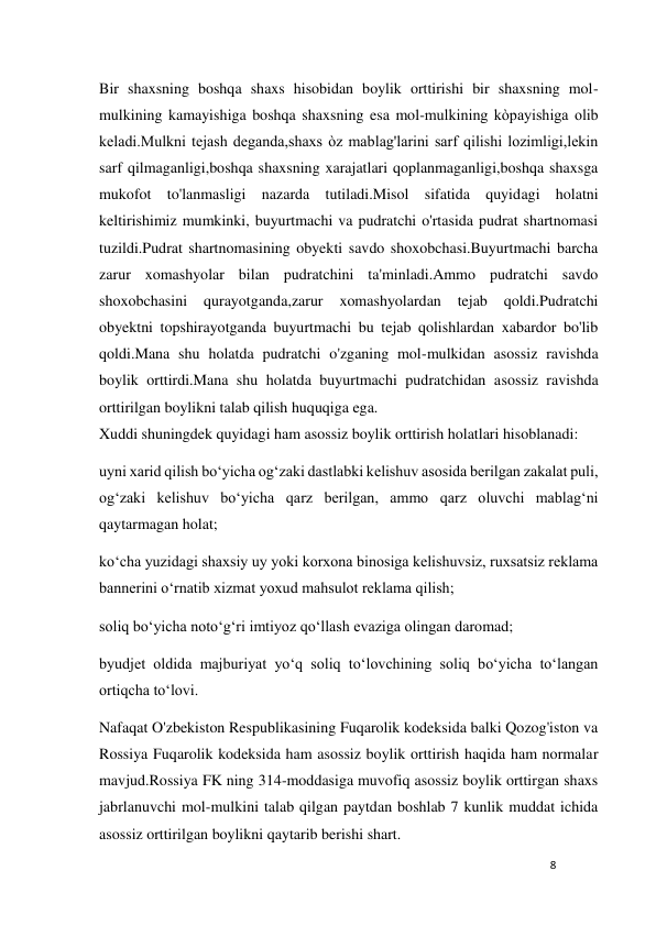 8 
 
Bir shaxsning boshqa shaxs hisobidan boylik orttirishi bir shaxsning mol-
mulkining kamayishiga boshqa shaxsning esa mol-mulkining kòpayishiga olib 
keladi.Mulkni tejash deganda,shaxs òz mablag'larini sarf qilishi lozimligi,lekin 
sarf qilmaganligi,boshqa shaxsning xarajatlari qoplanmaganligi,boshqa shaxsga 
mukofot to'lanmasligi nazarda tutiladi.Misol sifatida quyidagi holatni 
keltirishimiz mumkinki, buyurtmachi va pudratchi o'rtasida pudrat shartnomasi 
tuzildi.Pudrat shartnomasining obyekti savdo shoxobchasi.Buyurtmachi barcha 
zarur xomashyolar bilan pudratchini ta'minladi.Ammo pudratchi savdo 
shoxobchasini 
qurayotganda,zarur 
xomashyolardan 
tejab 
qoldi.Pudratchi 
obyektni topshirayotganda buyurtmachi bu tejab qolishlardan xabardor bo'lib 
qoldi.Mana shu holatda pudratchi o'zganing mol-mulkidan asossiz ravishda 
boylik orttirdi.Mana shu holatda buyurtmachi pudratchidan asossiz ravishda 
orttirilgan boylikni talab qilish huquqiga ega. 
Xuddi shuningdek quyidagi ham asossiz boylik orttirish holatlari hisoblanadi:  
uyni xarid qilish boʻyicha ogʻzaki dastlabki kelishuv asosida berilgan zakalat puli, 
ogʻzaki kelishuv boʻyicha qarz berilgan, ammo qarz oluvchi mablagʻni 
qaytarmagan holat; 
koʻcha yuzidagi shaxsiy uy yoki korxona binosiga kelishuvsiz, ruxsatsiz reklama 
bannerini oʻrnatib xizmat yoxud mahsulot reklama qilish;  
soliq boʻyicha notoʻgʻri imtiyoz qoʻllash evaziga olingan daromad; 
byudjet oldida majburiyat yoʻq soliq toʻlovchining soliq boʻyicha toʻlangan 
ortiqcha toʻlovi. 
Nafaqat O'zbekiston Respublikasining Fuqarolik kodeksida balki Qozog'iston va 
Rossiya Fuqarolik kodeksida ham asossiz boylik orttirish haqida ham normalar 
mavjud.Rossiya FK ning 314-moddasiga muvofiq asossiz boylik orttirgan shaxs 
jabrlanuvchi mol-mulkini talab qilgan paytdan boshlab 7 kunlik muddat ichida 
asossiz orttirilgan boylikni qaytarib berishi shart. 
