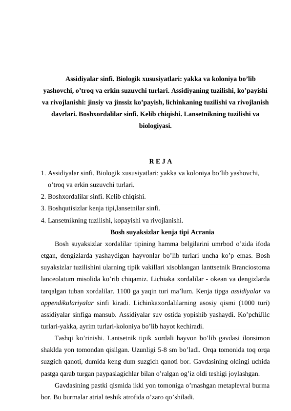 Assidiyalar sinfi. Biologik xususiyatlari: yakka va koloniya bo’lib
yashovchi, o’troq va erkin suzuvchi turlari. Assidiyaning tuzilishi, ko’payishi
va rivojlanishi: jinsiy va jinssiz ko’payish, lichinkaning tuzilishi va rivojlanish
davrlari. Boshxordalilar sinfi. Kelib chiqishi. Lansetnikning tuzilishi va
biologiyasi.
R E J A
1. Assidiyalar sinfi. Biologik xususiyatlari: yakka va koloniya bo’lib yashovchi, 
o’troq va erkin suzuvchi turlari.
2. Boshxordalilar sinfi. Kelib chiqishi. 
3. Boshqutisizlar kenja tipi,lansetnilar sinfi.
4. Lansetnikning tuzilishi, kopayishi va rivojlanishi.
Bosh suyaksizlar kenja tipi Acrania
Bosh suyaksizlar xordalilar tipining hamma belgilarini umrbod o’zida ifoda
etgan, dengizlarda yashaydigan hayvonlar bo’lib turlari uncha ko’p  emas.  Bosh
suyaksizlar tuzilishini ularning tipik vakillari xisoblangan lanttsetnik Branciostoma
lanceolatum misolida ko’rib chiqamiz. Lichiaka xordalilar - okean va dengizlarda
tarqalgan tuban xordalilar. 1100 ga yaqin turi ma’lum. Kenja tipga assidiyalar va
appendikulariyalar  sinfi kiradi. Lichinkaxordalilarning asosiy qismi (1000 turi)
assidiyalar sinfiga mansub. Assidiyalar suv ostida yopishib yashaydi. Ko’pchiJilc
turlari-yakka, ayrim turlari-koloniya bo’lib hayot kechiradi.
Tashqi ko’rinishi. Lantsetnik tipik xordali hayvon bo’lib gavdasi ilonsimon
shaklda yon tomondan qisilgan. Uzunligi 5-8 sm bo’ladi. Orqa tomonida toq orqa
suzgich qanoti, dumida keng dum suzgich qanoti bor. Gavdasining oldingi uchida
pastga qarab turgan paypaslagichlar bilan o’ralgan og’iz oldi teshigi joylashgan. 
Gavdasining pastki qismida ikki yon tomoniga o’rnashgan metaplevral burma
bor. Bu burmalar atrial teshik atrofida o’zaro qo’shiladi.
