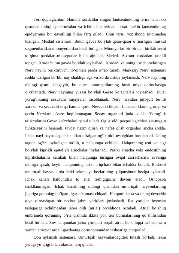 Teri qoplagichlari: Hamma xordalilar singari lantsentnikning terisi ham ikki
qismdan tashqi epidermisdan va ichki chin teridan iborat. Lekin lantsetnikning
epidyermisi  bir qavatliligi bilan farq qiladi. Chin terisi  yopishqoq to’qimadan
tuzilgan. Muskul sistemasi. Butun gavda bo’ylab qator-qator o’rnashgan muskul
segmentlaridan-miomyerlardan hosil bo’lgan. Miomyerlar bir-biridan biriktiruvchi
to’qima  pardalari-mioseptalar  bilan  ajraladi.  Skeleti.  Asosan  xordadan  tashkil
topgan. Xorda butun gavda bo’ylab joylashadi. Xordani va uning ustida joylashgan
Nerv nayini biriktiruvchi to’qimali parda o’rab turadi. Markaziy Nerv sistemasi
sodda tuzilgan bo’lib, nay shakliga ega va xorda ustida joylashadi. Nerv nayining
oldingi  qismi  kengayib,  bu  qism  umurtqalilarning  bosh  miya  qorinchasiga
o’xshatiladi. Nerv nayining yuzasi bo’ylab Gesse ko’zchalari joylashadi. Bular
yorug’likning  sezuvchi  xujayralar  xisoblanadi.  Nerv  nayidan  juft-juft  bo’lib
xarakat va sezuvchi orqa hamda qorin Nervlari chiqadi. Lantsetniklarning orqa va
qorin  Nervlari  o’zaro  bog’lanmagan.  Sezuv  organlari  juda  sodda.  Yorug’lik
ta’sirotlarini Gesse ko’zchalari qabul qiladi. Og’iz oldi paypaslagichlari xis-tuyg’u
funktsiyasini bajaradi. Ovqat hazm qilish va nafas olish organlari ancha sodda.
Ichak nayi paypaslagichlar bilan o’ralgan og’iz oldi teshigidan boshlanadi. Uning
tagida og’iz joylashgan bo’lib, u halqumga ochiladi. Halqumning usti va tagi
bo’ylab kiprikli epiteliyli ariqchalar joylashadi. Pastki ariqcha yoki endostilning
kiprikchalarini  xarakati  bilan  halqumga  tushgan  ovqat  zarrachalari,  avvaliga
oldinga qarab, keyin halqumning ustki ariqchasi bilan ichakka boradi. Endostil
umurtqali hayvonlarda ichki sekretsiya bezlarining qalqonsimon beziga aylanadi.
Ichak  kanali  halqumdan  to  anal  teshigigacha  davom  etadi.  Oshqozon
shakllanmagan.  Ichak  kanalining  oldingi  qismidan  umurtqali  hayvonlarning
jigariga gomolog bo’lgan jigar o’simtasi chiqadi. Halqumi katta va uning devorida
qiya  o’rnashgan  bir  nechta  jabra  yoriqlari  joylashadi.  Bu  yoriqlar  bevosita
tashqariga  ochilmasdan  jabra  oldi  (atrial)  bo’shliqqa  ochiladi.  Atrial  bo’shliq
embrionda qorinning o’rta qismida ikkita yon teri burmalarining qo’shilishidan
hosil bo’ladi. Suv halqumdan jabra yoriqlari orqali atrial bo’shliqqa tushadi va u
yerdan atriopor orqali gavdaning qorin tomonidan tashqariga chiqariladi. 
Qon aylanish sistemasi. Umurtqali hayvonlardagidek tutash bo’ladi, lekin
yuragi yo’qligi bilan ulardan farq qiladi. 

