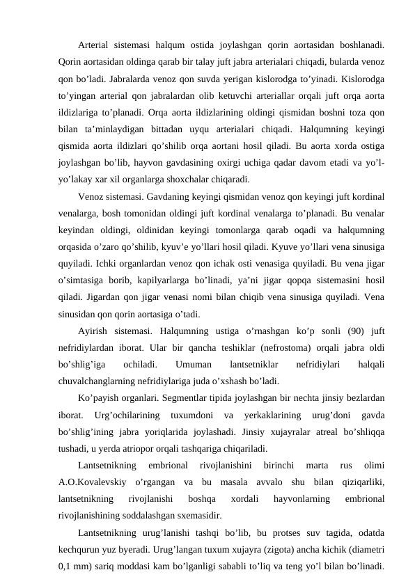 Arterial  sistemasi  halqum  ostida  joylashgan  qorin  aortasidan  boshlanadi.
Qorin aortasidan oldinga qarab bir talay juft jabra arterialari chiqadi, bularda venoz
qon bo’ladi. Jabralarda venoz qon suvda yerigan kislorodga to’yinadi. Kislorodga
to’yingan arterial qon jabralardan olib ketuvchi arteriallar orqali juft orqa aorta
ildizlariga to’planadi. Orqa aorta ildizlarining oldingi qismidan boshni toza qon
bilan  ta’minlaydigan  bittadan  uyqu  arterialari  chiqadi.  Halqumning  keyingi
qismida aorta ildizlari qo’shilib orqa aortani hosil qiladi. Bu aorta xorda ostiga
joylashgan bo’lib, hayvon gavdasining oxirgi uchiga qadar davom etadi va yo’l-
yo’lakay xar xil organlarga shoxchalar chiqaradi. 
Venoz sistemasi. Gavdaning keyingi qismidan venoz qon keyingi juft kordinal
venalarga, bosh tomonidan oldingi juft kordinal venalarga to’planadi. Bu venalar
keyindan  oldingi,  oldinidan  keyingi  tomonlarga  qarab  oqadi  va  halqumning
orqasida o’zaro qo’shilib, kyuv’e yo’llari hosil qiladi. Kyuve yo’llari vena sinusiga
quyiladi. Ichki organlardan venoz qon ichak osti venasiga quyiladi. Bu vena jigar
o’simtasiga  borib,  kapilyarlarga  bo’linadi,  ya’ni  jigar  qopqa  sistemasini  hosil
qiladi. Jigardan qon jigar venasi nomi bilan chiqib vena sinusiga quyiladi. Vena
sinusidan qon qorin aortasiga o’tadi. 
Ayirish  sistemasi.  Halqumning  ustiga  o’rnashgan  ko’p  sonli  (90)  juft
nefridiylardan iborat. Ular  bir  qancha  teshiklar  (nefrostoma)  orqali  jabra oldi
bo’shlig’iga
 
ochiladi.
 
Umuman
 
lantsetniklar
 
nefridiylari
 
halqali
chuvalchanglarning nefridiylariga juda o’xshash bo’ladi.
Ko’payish organlari. Segmentlar tipida joylashgan bir nechta jinsiy bezlardan
iborat.  Urg’ochilarining  tuxumdoni  va  yerkaklarining  urug’doni  gavda
bo’shlig’ining  jabra  yoriqlarida  joylashadi.  Jinsiy  xujayralar  atreal  bo’shliqqa
tushadi, u yerda atriopor orqali tashqariga chiqariladi.
Lantsetnikning  embrional  rivojlanishini  birinchi  marta  rus  olimi
A.O.Kovalevskiy  o’rgangan  va  bu  masala  avvalo  shu  bilan  qiziqarliki,
lantsetnikning  rivojlanishi  boshqa  xordali  hayvonlarning  embrional
rivojlanishining soddalashgan sxemasidir.
Lantsetnikning  urug’lanishi  tashqi  bo’lib,  bu  protses  suv  tagida,  odatda
kechqurun yuz byeradi. Urug’langan tuxum xujayra (zigota) ancha kichik (diametri
0,1 mm) sariq moddasi kam bo’lganligi sababli to’liq va teng yo’l bilan bo’linadi.

