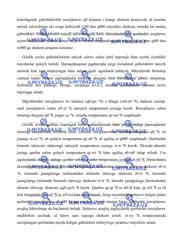  
 
kóterilgende gúbeleklerdiń rawajlanıwı q0 kúnnen r kúnge shekem kemeyedi, al ortasha 
máyek salıwshılıgı eki esege kóbeyedi (y00 den q000 máyekke shekem, ortasha bir analıq 
gúbelekte). Gúbeleklerdiń máyek salıwshılıgıda baslı faktorlardıń biri qurtlardıń azıqlanıw 
rejimi esaplanadı. Olardı jabayı shópler menen azıqlandırganda máyek salıw sanı qt00 den 
w000 ga shekem artqanın kóremiz. 
Gúzlik sovka gúbelekleriniń máyek salıwı ushın jeńil topıraqlı hám siyrek ósimlikli 
maydanlar qolaylı keledi. Qaraqalpaqstan jagdayında jazgı áwladınıń gúbelekleri máyek 
salıwda kún nurı túspeytugın hám salqın ıgallı agımlardı tańlaydı. Máyeklerdi birimlep 
yamasa toparı menen japıraqlardıń tómengi tárepine hám búrtiklerine jabayı shóplerge 
(kóbinese atız páshegi, óleńge, soralarga h.t.b.), ósimlik qaldıqlarına yamasa tuwrı 
topıraqqa saladı. 
Máyeklerdiń rawajlanıwı wr kúnnen (q0-qw oS) e kúnge (w0-e0 oS) shekem sozılıp, 
onıń rawajlanıwı ushın y0-yt oS nátiyjeli temperatura jıynagı kerek. Rawajlanıw ushın 
tómengi shegara q0 oS, joqarı ey oS, ortasha temperatura qi-wu oS esaplanadı. 
Gúzlik sovka qurtları topıraqtıń betin qatlamlarında hám jer betindegi japıraqlardıń 
tómengi táreplerinde tirishilik etedi. Olardıń rawajlanıwınıń tómengi shegarası q0 oS, eń 
joqargı et-ey oS, eń qolaylı temperatura qy-e0 oS, al ıgallıq ut-q00F esaplanadı. Qurtlardıń 
birinshi túlewine shekemgi nátiyjeli temperatura jıynagı rt-tt oS kerek. Ekinshi-altınshı 
jastagı qurtlar ushın qolaylı temperatura qi-wt oS hám ıgallıq u0-otF talap etiledi. Usı 
jagdaylarda ekinshi jastagı qurtlar ushın ortasha temperatura jıynagı et-r0 oS (birinshiden 
ekinshi túlewge shekem), úshinshi jastagılarga (ekinshiden úshinshi túlewge shekem) r0-rt 
oS, tórtinshi jastagılarga (úshinshiden tórtinshi túlewge shekem) r0-rt oS, besinshi 
jastagılarga (tórtinshi besinshi túlewge shekem) rt-tt oS, altınshı jastagılarga (besinshiden 
altınshı túlewge shekem) qq0-qw0 oS kerek. Qurtlar qr-qt oS ta u0-i0 kún, qi-w0 oS ta r0 
kún átirapında, wo-e0 oS ta w0-wt kún rawajlanadı. Arqa rayonlarda qolaysız kelgen jılları 
qurtlardıń rawajlanıwı o0-q00 kúnge sozıladı. Sonıń menen birge qurtlardıń rawajlanıwı 
azıqlıq faktorlarga da baylanıslı boladı. Qolaysız azıqlıq jagdaylarda qurtlardıń rawajlanıw 
múddetleri sozıladı, al túlew sanı togızga shekem jetedi. er-ey oS temperaturada 
rawajlangan qurtlardan payda bolgan gúbelekler kóbeyiwge jaramsız máyekler saladı. 
