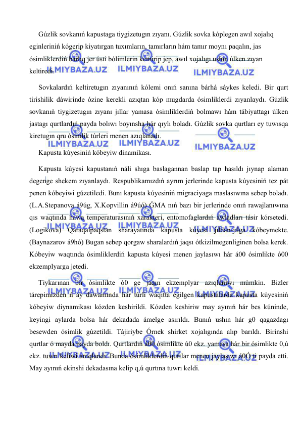  
 
Gúzlik sovkanıń kapustaga tiygizetugın zıyanı. Gúzlik sovka kóplegen awıl xojalıq 
eginleriniń kógerip kiyatırgan tuxımların, tamırların hám tamır moynı paqalın, jas 
ósimliklerdiń barlıq jer ústi bólimlerin kemirip jep, awıl xojalıgı ushın úlken zıyan 
keltiredi. 
Sovkalardıń keltiretugın zıyanınıń kólemi onıń sanına bárhá sáykes keledi. Bir qurt 
tirishilik dáwirinde ózine kerekli azıqtan kóp mugdarda ósimliklerdi zıyanlaydı. Gúzlik 
sovkanıń tiygizetugın zıyanı jıllar yamasa ósimliklerdiń bolmawı hám tábiyattagı úlken 
jastagı qurtlardıń payda bolıwı boyınsha hár qıylı boladı. Gúzlik sovka qurtları ey tuwısqa 
kiretugın qru ósimlik túrleri menen azıqlanadı.  
Kapusta kúyesiniń kóbeyiw dinamikası. 
Kapusta kúyesi kapustanıń náli shıga baslagannan baslap tap hasıldı jıynap alaman 
degenge shekem zıyanlaydı. Respublikamızdıń ayrım jerlerinde kapusta kúyesiniń tez pát 
penen kóbeyiwi gúzetiledi. Bunı kapusta kúyesiniń migraciyaga maslasıwına sebep boladı. 
(L.A.Stepanova á9úg, X.Kopvillin á9úó) ǴMA nıń bazı bir jerlerinde onıń rawajlanıwına 
qıs waqtında hawa temperaturasınıń xarakteri, entomofaglardıń áwladları tásir kórsetedi. 
(Logikova) Qaraqalpaqstan sharayatında kapusta kúyesi jıldan-jılga kóbeymekte. 
(Baynazarov á9hó) Bugan sebep qorgaw sharalardıń jaqsı ótkizilmegenliginen bolsa kerek. 
Kóbeyiw waqtında ósimliklerdiń kapusta kúyesi menen jaylasıwı hár á00 ósimlikte ó00 
ekzemplyarga jetedi. 
Tiykarınan bir ósimlikte ó0 ge jaqın ekzemplyar azıqlanıwı múmkin. Bizler 
tárepimizden ń ay dawamında hár túrli waqıtta egilgen kapustalarda kapusta kúyesiniń 
kóbeyiw diynamikası kózden keshirildi. Kózden keshiriw may ayınıń hár bes kúninde, 
keyingi aylarda bolsa hár dekadada ámelge asırıldı. Bunıń ushın hár g0 qagazdagı 
besewden ósimlik gúzetildi. Tájiriybe Órnek shirket xojalıgında alıp barıldı. Birinshi 
qurtlar ó mayda payda boldı. Qurtlardıń á00 ósimlikte ú0 ekz. yamasa hár bir ósimlikte 0,ú 
ekz. tuwrı keliwi anıqlandı. Bunda ósimliklerdiń qurtlar menen jaylasıwı á0Ó ti payda etti. 
May ayınıń ekinshi dekadasına kelip q,ú qurtına tuwrı keldi. 
