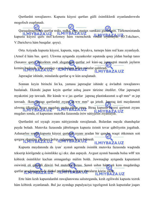  
 
Qurtlardıń rawajlanıwı. Kapusta kúyesi qurtları gúlli ósimliklerdi zıyanlandırıwshı 
mogofoch esaplanadı. 
Qaraqalpaqstanda qurtlar redis, redka, reps, pastux sumkası gúzetilgen. Túrkmenistanda 
kapusta kúyesi qurtı mol`kolomoy hám vnemchetik voidni zıyanlaydı. (D.Tokchaev, 
V.Daricheva hám basqalar. qoyu). 
Orta Aziyada kapusta kúyesi, kapusta, repa, bryukva, turneps hám red`kanı zıyanlaydı. 
(Arnol`d hám bas. qorr). Ulıwma aytqanda zıyankesler sıpatında qouy jıldan baslap tanıs 
(Saxarov qory) máyekten endi shıgatugın qurtlar sol kúni-aq japıraqtıń mazalı jayların 
kemire baslaydı. Olar uzınlıgı e mm bolgan jollar-minalar qaldıradı. 
Japıraqlar ishinde, minalarda qurtlar q-w kún azıqlanadı. 
Sonnan keyin birinchi lin`ka, yamasa japıraqlar ishinde q áwladtıń rawajlanıwı 
baslanadı. Ekinshi jaqtan keyin qurtlar ashıq jasaw tárizine ótediler. Olar japıraqtıń 
myakotini jep tawsadı. Bir kúnde w-e jas qurtlar  japıraq plastinkasınıń u-q0 mmw ın jep 
tawsadı. :lken jastagı qurtlardıń zıyanı qt-ww mmw qa jetedi. Japıraq ústi maydanınıń 
ulıwma úlkenligi zıyan mugdarı onsha úlken emes. Biraq kapusta kúyesi qurtınıń zıyanı 
mugdarı sonda, ol kapustanı mutofka fazasında ósiw nátiyjesin zıyanlaydı. 
Qurtlardıń sol sıyaqlı zıyanı nátiyjesinde rawajlanadı. Bulardan mayda shanshqılar 
payda boladı. Mutovka fazasında jábirlengen kapusta óziniń tovar qábiliyetin jogaltadı. 
Ashınarlısı sonda kapusta kúyesi qurtınıń zıyanı aradan bir qancha waqıt ótkennen soń 
qorgaw sharaları paydasız bolıp  qalgannan keyin bilinedi. 
Kapusta maydanında da iyun` ayınıń aqırında ósimlik mutovka fazasında waqtında 
tekserip kórilgende q ósimlikke q,i ekz. dan aspaydı. Avgust ayınıń basında bolsa w0F ten 
kóbirek ósimlikler kachan ormaganlıgı málim boldı. Juwmaqlap aytqanda kapustanıń 
osiwiniń eń qáwipli dáwiri bul mutofka fazası. Sonıń ushın hátte eń kem mugdardagı 
qurtlar anıqlanganda da dárhal profilaktik-qorgaw sharaların kóriw zárúr. 
Erte hám kesh kapustalardıń rawajlanıwına salıstırganda, kesh egiliwshi kapusta tezrek 
hám kóbirek zıyanlanadı. Bul jaz ayındagı papulyaciya tıgızlıgınıń kesh kapustalar joqarı 
