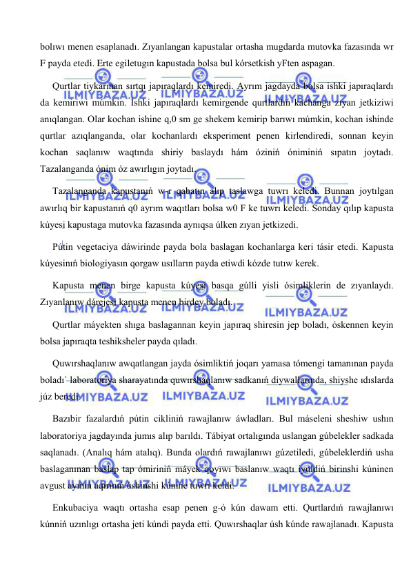  
 
bolıwı menen esaplanadı. Zıyanlangan kapustalar ortasha mugdarda mutovka fazasında wr 
F payda etedi. Erte egiletugın kapustada bolsa bul kórsetkish yFten aspagan. 
Qurtlar tiykarınan sırtqı japıraqlardı kemiredi. Ayrım jagdayda bolsa ishki japıraqlardı 
da kemiriwi múmkin. İshki japıraqlardı kemirgende qurtlardıń kachanga zıyan jetkiziwi 
anıqlangan. Olar kochan ishine q,0 sm ge shekem kemirip barıwı múmkin, kochan ishinde 
qurtlar azıqlanganda, olar kochanlardı eksperiment penen kirlendiredi, sonnan keyin 
kochan saqlanıw waqtında shiriy baslaydı hám óziniń óniminiń sıpatın joytadı. 
Tazalanganda ónim óz awırlıgın joytadı. 
Tazalanganda kapustanıń w-r qabatın alıp taslawga tuwrı keledi. Bunnan joytılgan 
awırlıq bir kapustanıń q0 ayrım waqıtları bolsa w0 F ke tuwrı keledi. Sonday qılıp kapusta 
kúyesi kapustaga mutovka fazasında aynıqsa úlken zıyan jetkizedi. 
Pútin vegetaciya dáwirinde payda bola baslagan kochanlarga keri tásir etedi. Kapusta 
kúyesinıń biologiyasın qorgaw usılların payda etiwdi kózde tutıw kerek. 
Kapusta menen birge kapusta kúyesi basqa gúlli yisli ósimliklerin de zıyanlaydı. 
Zıyanlanıw dárejesi kapusta menen birdey boladı. 
Qurtlar máyekten shıga baslagannan keyin japıraq shiresin jep boladı, óskennen keyin 
bolsa japıraqta teshiksheler payda qıladı. 
Quwırshaqlanıw awqatlangan jayda ósimliktiń joqarı yamasa tómengi tamanınan payda 
boladı` laboratoriya sharayatında quwırshaqlanıw sadkanıń diywallarında, shiyshe ıdıslarda 
júz beredi. 
Bazıbir fazalardıń pútin cikliniń rawajlanıw áwladları. Bul máseleni sheshiw ushın 
laboratoriya jagdayında jumıs alıp barıldı. Tábiyat ortalıgında uslangan gúbelekler sadkada 
saqlanadı. (Analıq hám atalıq). Bunda olardıń rawajlanıwı gúzetiledi, gúbeleklerdiń usha 
baslaganınan baslap tap ómiriniń máyek qoyıwı baslanıw waqtı iyuldiń birinshi kúninen 
avgust ayınıń aqırınıń úshinshi kúnine tuwrı keldi. 
Enkubaciya waqtı ortasha esap penen g-ó kún dawam etti. Qurtlardıń rawajlanıwı 
kúnniń uzınlıgı ortasha jeti kúndi payda etti. Quwırshaqlar úsh kúnde rawajlanadı. Kapusta 
