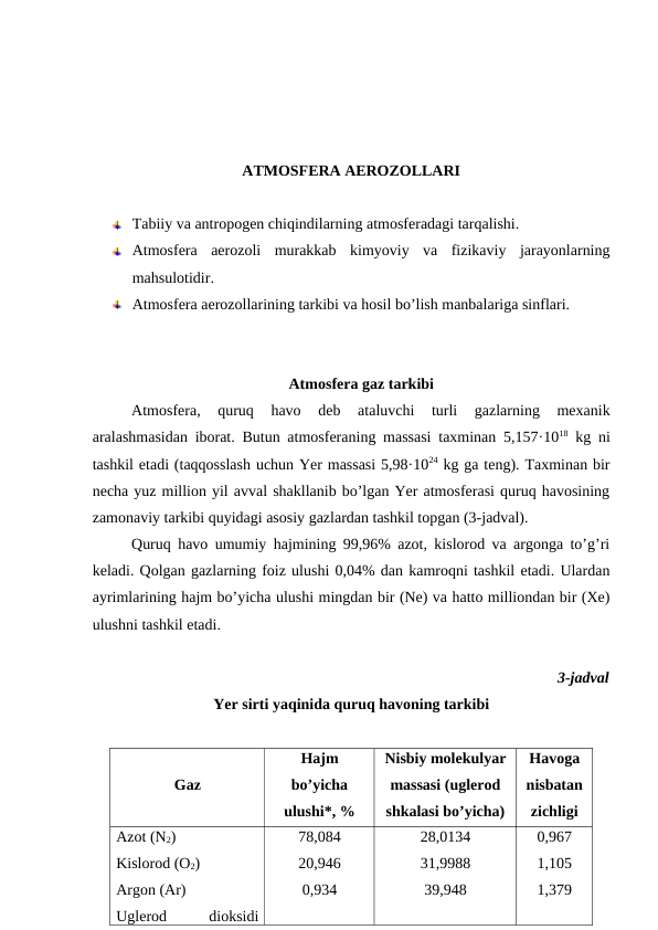 ATMOSFERA AEROZOLLARI
Tabiiy va antropogen chiqindilarning atmosferadagi tarqalishi. 
Atmosfera  aerozoli  murakkab  kimyoviy  va  fizikaviy  jarayonlarning
mahsulotidir. 
Atmosfera aerozollarining tarkibi va hosil bo’lish manbalariga sinflari. 
Atmosfera gaz tarkibi
Atmosfera,  quruq  havo  deb  ataluvchi  turli  gazlarning  mexanik
aralashmasidan iborat. Butun atmosferaning massasi taxminan 5,157·1018 kg ni
tashkil etadi (taqqosslash uchun Yer massasi 5,98·1024 kg ga teng). Taxminan bir
necha yuz million yil avval shakllanib bo’lgan Yer atmosferasi quruq havosining
zamonaviy tarkibi quyidagi asosiy gazlardan tashkil topgan (3-jadval). 
Quruq havo umumiy hajmining 99,96% azot, kislorod va argonga to’g’ri
keladi. Qolgan gazlarning foiz ulushi 0,04% dan kamroqni tashkil etadi. Ulardan
ayrimlarining hajm bo’yicha ulushi mingdan bir (Ne) va hatto milliondan bir (Xe)
ulushni tashkil etadi. 
3-jadval
Yer sirti yaqinida quruq havoning tarkibi
Gaz
Hajm
bo’yicha
ulushi*, %
Nisbiy molekulyar
massasi (uglerod
shkalasi bo’yicha)
Havoga
nisbatan
zichligi
Azot (N2)
Kislorod (O2)
Argon (Ar)
Uglerod
 
dioksidi
78,084
20,946
0,934
28,0134
31,9988
39,948
0,967
1,105
1,379
