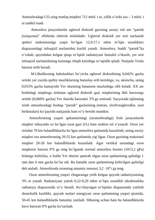 Atmosferadagi CO2 ning mutlaq miqdori 712 mlrd. t ni, yillik o’sishi esa – 3 mlrd. t
ni tashkil etadi.
Atmosfera jarayonlarida uglerod dioksidi gazining asosiy roli uni  “parnik
(issiqxona)” effektida ishtirok  etishidadir. Uglerod dioksidi  yer  sirti  nurlanish
spektri  maksimumiga  yaqin  bo’lgan  12,9-17,1  mkm  to’lqin  uzunliklari
diapazonidagi infraqizil nurlanishni kuchli yutadi. Atmosfera,  huddi  “parnik”ka
o’xshab, quyoshdan kelgan qisqa to’lqinli radiatsiyani bemalol o’tkazib, yer sirti
infraqizil nurlanishining koinotga chiqib ketishiga to’sqinlik qiladi. Natijada Yerda
harorat ortib boradi.
M.I.Budikoning baholashlari bo’yicha uglerod dioksidining 0,042% gacha
ortishi yer yuzida qutbiy muzliklarning butunlay erib ketishiga, va, aksincha, uning
0,015% gacha kamayishi Yer sharining batamom muzlashiga olib keladi. XX asr
boshidagi miqdorga nisbatan uglerod dioksidi gazi miqdorining ikki baravarga
ortishi (0,060% gacha) Yer sharida haroratni 3ºS ga orttiradi. Sayyorada iqlimning
isishi atmosferadagi boshqa  “parnik” gazlarining (metan, xlorftoruglerodlar, azot
birikmalari) ko’payishi natijasida ham ro’y berishi mumkin.
Atmosferaning yuqori  qatlamlaridagi  (stratosferadagi)  fizik  jarayonlarda
miqdori nihoyatda oz bo’lgan ozon gazi (O3) ham muhim rol o’ynaydi. Ozon yer
sirtidan 70 km balandlikkacha bo’lgan atmosfera qatlamida kuzatiladi, uning asosiy
miqdori esa atmosferaning 20-55 km qatlamida yig’ilgan. Ozon gazining maksimal
miqdori  20-26  km  balandliklarda  kuzatiladi.  Agar  vertikal  ustundagi  ozon
miqdorini harorat 0ºS ga teng bo’lganda normal atmosfera bosimi (1013,2 gPa)
holatiga keltirilsa, u holda Yer sharini qamrab olgan ozon qatlamining qalinligi 1
mm dan 6 mm gacha bo’lar edi. Bu kattalik ozon qatlamining keltirilgan qalinligi
deb ataladi. Atmosferada ozonning umumiy massasi 3,2109 t ga teng.
Ozon atmosferaning yuqori chegarasiga yetib kelgan quyosh radiatsiyasining
3% ni yutadi. Radiatsiyani yutish 0,22-0,29 mkm to’lqin uzunlikli ultrabinafsha
radiatsiya diapazonida ro’y beradi. Ko’rilayotgan to’lqinlar diapazonida yutilish
shunchalik kuchliki, quyosh nurlari energiyasi ozon qatlamining yuqori qismida,
50-45 km balandliklarda butunlay yutiladi. SHuning uchun ham bu balandliklarda
havo harorati 0ºS gacha ko’tariladi.
