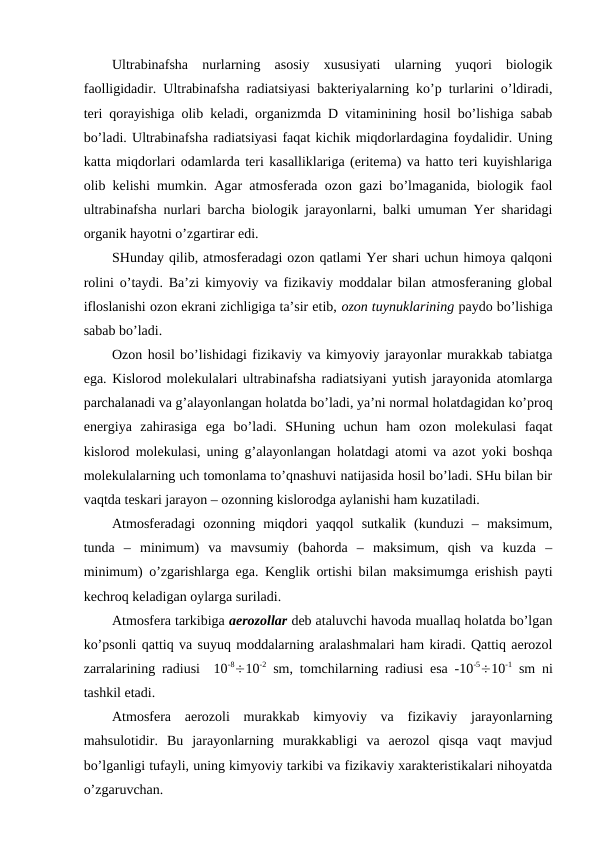Ultrabinafsha  nurlarning  asosiy  xususiyati  ularning  yuqori  biologik
faolligidadir. Ultrabinafsha radiatsiyasi bakteriyalarning ko’p turlarini o’ldiradi,
teri qorayishiga olib keladi,  organizmda D vitaminining hosil bo’lishiga sabab
bo’ladi. Ultrabinafsha radiatsiyasi faqat kichik miqdorlardagina foydalidir. Uning
katta miqdorlari odamlarda teri kasalliklariga (eritema) va hatto teri kuyishlariga
olib kelishi mumkin. Agar atmosferada ozon gazi bo’lmaganida, biologik faol
ultrabinafsha nurlari barcha biologik jarayonlarni, balki umuman Yer sharidagi
organik hayotni o’zgartirar edi. 
SHunday qilib, atmosferadagi ozon qatlami Yer shari uchun himoya qalqoni
rolini o’taydi. Ba’zi kimyoviy va fizikaviy moddalar bilan atmosferaning global
ifloslanishi ozon ekrani zichligiga ta’sir etib, ozon tuynuklarining paydo bo’lishiga
sabab bo’ladi.
Ozon hosil bo’lishidagi fizikaviy va kimyoviy jarayonlar murakkab tabiatga
ega. Kislorod molekulalari ultrabinafsha radiatsiyani yutish jarayonida atomlarga
parchalanadi va g’alayonlangan holatda bo’ladi, ya’ni normal holatdagidan ko’proq
energiya  zahirasiga  ega  bo’ladi.  SHuning  uchun  ham  ozon  molekulasi  faqat
kislorod molekulasi, uning g’alayonlangan holatdagi atomi va azot yoki boshqa
molekulalarning uch tomonlama to’qnashuvi natijasida hosil bo’ladi. SHu bilan bir
vaqtda teskari jarayon – ozonning kislorodga aylanishi ham kuzatiladi.
Atmosferadagi  ozonning  miqdori  yaqqol  sutkalik  (kunduzi  –  maksimum,
tunda  –  minimum)  va  mavsumiy  (bahorda  –  maksimum,  qish  va  kuzda  –
minimum) o’zgarishlarga ega.  Kenglik ortishi bilan maksimumga erishish payti
kechroq keladigan oylarga suriladi.
Atmosfera tarkibiga aerozollar deb ataluvchi havoda muallaq holatda bo’lgan
ko’psonli qattiq va suyuq moddalarning aralashmalari ham kiradi. Qattiq aerozol
zarralarining radiusi  10-810-2 sm, tomchilarning radiusi esa -10-510-1 sm  ni
tashkil etadi.
Atmosfera  aerozoli  murakkab  kimyoviy  va  fizikaviy  jarayonlarning
mahsulotidir.  Bu  jarayonlarning  murakkabligi  va  aerozol  qisqa  vaqt  mavjud
bo’lganligi tufayli, uning kimyoviy tarkibi va fizikaviy xarakteristikalari nihoyatda
o’zgaruvchan.
