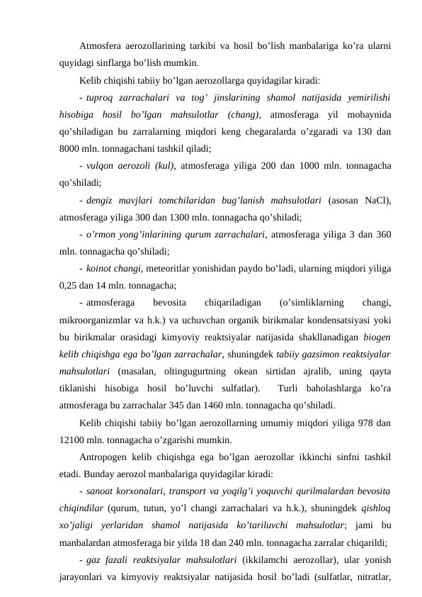Atmosfera aerozollarining tarkibi va hosil bo’lish manbalariga ko’ra ularni
quyidagi sinflarga bo’lish mumkin. 
Kelib chiqishi tabiiy bo’lgan aerozollarga quyidagilar kiradi:
- tuproq  zarrachalari  va  tog’  jinslarining  shamol  natijasida  yemirilishi
hisobiga  hosil  bo’lgan  mahsulotlar  (chang),  atmosferaga  yil  mobaynida
qo’shiladigan bu zarralarning miqdori keng chegaralarda o’zgaradi va 130 dan
8000 mln. tonnagachani tashkil qiladi;
- vulqon aerozoli (kul), atmosferaga yiliga 200 dan 1000 mln. tonnagacha
qo’shiladi;
- dengiz  mavjlari  tomchilaridan  bug’lanish  mahsulotlari (asosan  NaCl),
atmosferaga yiliga 300 dan 1300 mln. tonnagacha qo’shiladi;
- o’rmon yong’inlarining qurum zarrachalari, atmosferaga yiliga 3 dan 360
mln. tonnagacha qo’shiladi;
- koinot changi, meteoritlar yonishidan paydo bo’ladi, ularning miqdori yiliga
0,25 dan 14 mln. tonnagacha;
- atmosferaga  
bevosita
 
chiqariladigan
 
(o’simliklarning
 changi,
mikroorganizmlar va h.k.) va uchuvchan organik birikmalar kondensatsiyasi yoki
bu birikmalar orasidagi kimyoviy reaktsiyalar natijasida shakllanadigan biogen
kelib chiqishga ega bo’lgan zarrachalar, shuningdek tabiiy gazsimon reaktsiyalar
mahsulotlari (masalan,  oltingugurtning  okean  sirtidan  ajralib,  uning  qayta
tiklanishi  hisobiga  hosil  bo’luvchi  sulfatlar).   Turli  baholashlarga  ko’ra
atmosferaga bu zarrachalar 345 dan 1460 mln. tonnagacha qo’shiladi.
Kelib chiqishi tabiiy bo’lgan aerozollarning umumiy miqdori yiliga 978 dan
12100 mln. tonnagacha o’zgarishi mumkin.
Antropogen kelib chiqishga ega bo’lgan aerozollar ikkinchi sinfni tashkil
etadi. Bunday aerozol manbalariga quyidagilar kiradi:
- sanoat korxonalari, transport va yoqilg’i yoquvchi qurilmalardan bevosita
chiqindilar (qurum, tutun, yo’l changi zarrachalari va h.k.), shuningdek  qishloq
xo’jaligi  yerlaridan  shamol  natijasida  ko’tariluvchi  mahsulotlar;  jami  bu
manbalardan atmosferaga bir yilda 18 dan 240 mln. tonnagacha zarralar chiqarildi;
- gaz fazali  reaktsiyalar  mahsulotlari (ikkilamchi  aerozollar), ular  yonish
jarayonlari va kimyoviy reaktsiyalar natijasida hosil bo’ladi (sulfatlar, nitratlar,
