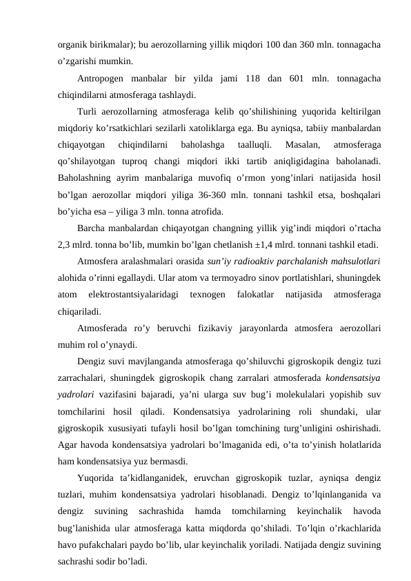 organik birikmalar); bu aerozollarning yillik miqdori 100 dan 360 mln. tonnagacha
o’zgarishi mumkin.
Antropogen  manbalar  bir  yilda  jami  118  dan  601  mln.  tonnagacha
chiqindilarni atmosferaga tashlaydi.
Turli aerozollarning atmosferaga kelib qo’shilishining yuqorida keltirilgan
miqdoriy ko’rsatkichlari sezilarli xatoliklarga ega. Bu ayniqsa, tabiiy manbalardan
chiqayotgan  chiqindilarni  baholashga  taalluqli.  Masalan,  atmosferaga
qo’shilayotgan  tuproq  changi  miqdori  ikki  tartib  aniqligidagina  baholanadi.
Baholashning  ayrim  manbalariga  muvofiq  o’rmon  yong’inlari  natijasida  hosil
bo’lgan aerozollar miqdori yiliga 36-360 mln. tonnani tashkil etsa, boshqalari
bo’yicha esa – yiliga 3 mln. tonna atrofida.
Barcha manbalardan chiqayotgan changning yillik yig’indi miqdori o’rtacha
2,3 mlrd. tonna bo’lib, mumkin bo’lgan chetlanish ±1,4 mlrd. tonnani tashkil etadi.
Atmosfera aralashmalari orasida sun’iy radioaktiv parchalanish mahsulotlari
alohida o’rinni egallaydi. Ular atom va termoyadro sinov portlatishlari, shuningdek
atom  elektrostantsiyalaridagi  texnogen  falokatlar  natijasida  atmosferaga
chiqariladi.
Atmosferada  ro’y  beruvchi  fizikaviy  jarayonlarda  atmosfera  aerozollari
muhim rol o’ynaydi.
Dengiz suvi mavjlanganda atmosferaga qo’shiluvchi gigroskopik dengiz tuzi
zarrachalari, shuningdek gigroskopik chang zarralari atmosferada  kondensatsiya
yadrolari vazifasini bajaradi, ya’ni ularga suv bug’i molekulalari yopishib suv
tomchilarini  hosil  qiladi.  Kondensatsiya  yadrolarining  roli  shundaki,  ular
gigroskopik xususiyati tufayli hosil bo’lgan tomchining turg’unligini oshirishadi.
Agar havoda kondensatsiya yadrolari bo’lmaganida edi, o’ta to’yinish holatlarida
ham kondensatsiya yuz bermasdi.
Yuqorida  ta’kidlanganidek,  eruvchan  gigroskopik  tuzlar,  ayniqsa  dengiz
tuzlari, muhim kondensatsiya yadrolari hisoblanadi. Dengiz to’lqinlanganida va
dengiz  suvining  sachrashida  hamda  tomchilarning  keyinchalik  havoda
bug’lanishida ular atmosferaga katta miqdorda qo’shiladi. To’lqin o’rkachlarida
havo pufakchalari paydo bo’lib, ular keyinchalik yoriladi. Natijada dengiz suvining
sachrashi sodir bo’ladi. 
