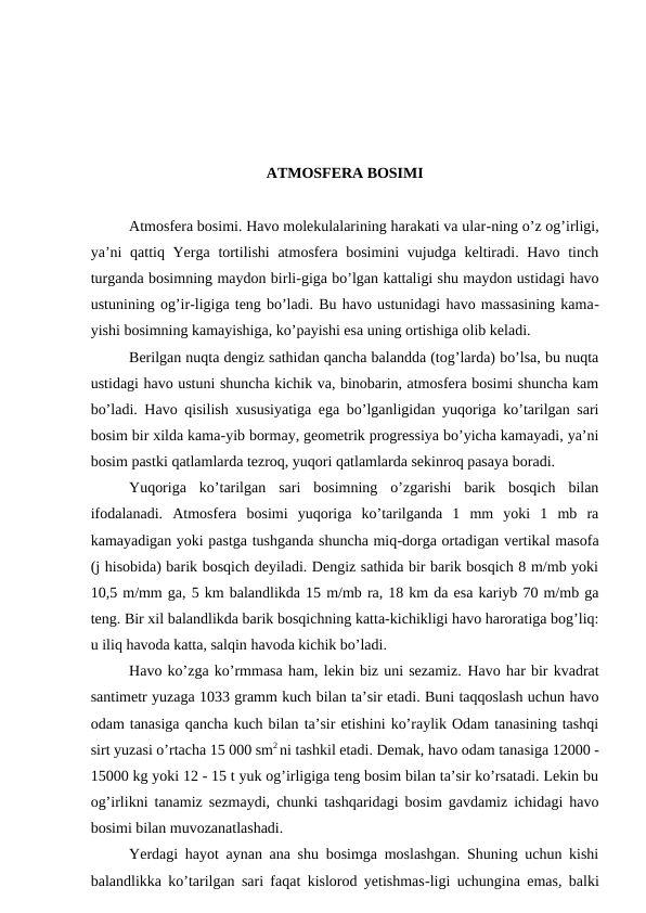 ATMOSFERA BOSIMI
Atmosfera bosimi. Havo molekulalarining harakati va ular-ning o’z og’irligi,
ya’ni  qattiq Yerga tortilishi  atmosfera bosimini  vujudga keltiradi. Havo tinch
turganda bosimning maydon birli-giga bo’lgan kattaligi shu maydon ustidagi havo
ustunining og’ir-ligiga teng bo’ladi. Bu havo ustunidagi havo massasining kama-
yishi bosimning kamayishiga, ko’payishi esa uning ortishiga olib keladi.
Berilgan nuqta dengiz sathidan qancha balandda (tog’larda) bo’lsa, bu nuqta
ustidagi havo ustuni shuncha kichik va, binobarin, atmosfera bosimi shuncha kam
bo’ladi. Havo qisilish xususiyatiga ega bo’lganligidan yuqoriga ko’tarilgan sari
bosim bir xilda kama-yib bormay, geometrik progressiya bo’yicha kamayadi, ya’ni
bosim pastki qatlamlarda tezroq, yuqori qatlamlarda sekinroq pasaya boradi.
Yuqoriga  ko’tarilgan  sari  bosimning  o’zgarishi  barik  bosqich  bilan
ifodalanadi.  Atmosfera  bosimi  yuqoriga  ko’tarilganda  1  mm  yoki  1  mb  ra
kamayadigan yoki pastga tushganda shuncha miq-dorga ortadigan vertikal masofa
(j hisobida) barik bosqich deyiladi. Dengiz sathida bir barik bosqich 8 m/mb yoki
10,5 m/mm ga, 5 km balandlikda 15 m/mb ra, 18 km da esa kariyb 70 m/mb ga
teng. Bir xil balandlikda barik bosqichning katta-kichikligi havo haroratiga bog’liq:
u iliq havoda katta, salqin havoda kichik bo’ladi.
Havo ko’zga ko’rmmasa ham, lekin biz uni sezamiz. Havo har bir kvadrat
santimetr yuzaga 1033 gramm kuch bilan ta’sir etadi. Buni taqqoslash uchun havo
odam tanasiga qancha kuch bilan ta’sir etishini ko’raylik Odam tanasining tashqi
sirt yuzasi o’rtacha 15 000 sm2 ni tashkil etadi. Demak, havo odam tanasiga 12000 -
15000 kg yoki 12 - 15 t yuk og’irligiga teng bosim bilan ta’sir ko’rsatadi. Lekin bu
og’irlikni tanamiz sezmaydi, chunki tashqaridagi bosim gavdamiz ichidagi havo
bosimi bilan muvozanatlashadi.
Yerdagi hayot aynan ana shu bosimga moslashgan. Shuning uchun kishi
balandlikka ko’tarilgan sari faqat kislorod yetishmas-ligi uchungina emas, balki
