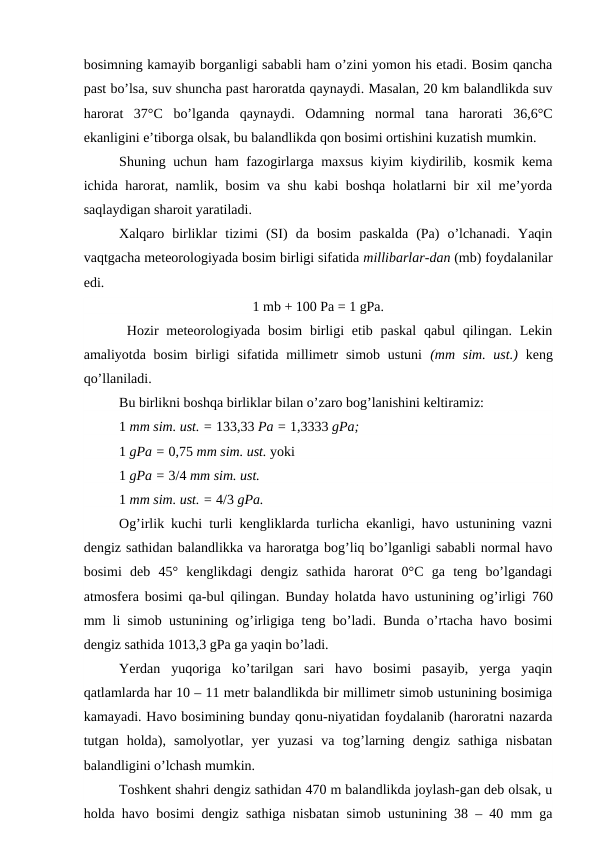 bosimning kamayib borganligi sababli ham o’zini yomon his etadi. Bosim qancha
past bo’lsa, suv shuncha past haroratda qaynaydi. Masalan, 20 km balandlikda suv
harorat  37°C  bo’lganda  qaynaydi.  Odamning  normal  tana  harorati  36,6°C
ekanligini e’tiborga olsak, bu balandlikda qon bosimi ortishini kuzatish mumkin.
Shuning uchun ham fazogirlarga maxsus kiyim kiydirilib, kosmik kema
ichida harorat, namlik, bosim va shu kabi boshqa holatlarni bir xil me’yorda
saqlaydigan sharoit yaratiladi.
Xalqaro  birliklar  tizimi  (SI)  da  bosim  paskalda  (Pa)  o’lchanadi.  Yaqin
vaqtgacha meteorologiyada bosim birligi sifatida millibarlar-dan (mb) foydalanilar
edi.
1 mb + 100 Pa = 1 gPa.
 Hozir  meteorologiyada bosim  birligi  etib paskal  qabul  qilingan. Lekin
amaliyotda bosim  birligi  sifatida millimetr  simob ustuni  (mm  sim. ust.)  keng
qo’llaniladi.
Bu birlikni boshqa birliklar bilan o’zaro bog’lanishini keltiramiz:
1 mm sim. ust. = 133,33 Pa = 1,3333 gPa;
1 gPa = 0,75 mm sim. ust. yoki
1 gPa = 3/4 mm sim. ust.
1 mm sim. ust. = 4/3 gPa.
Og’irlik kuchi turli kengliklarda turlicha ekanligi, havo ustunining vazni
dengiz sathidan balandlikka va haroratga bog’liq bo’lganligi sababli normal havo
bosimi  deb  45°  kenglikdagi  dengiz  sathida  harorat  0°C  ga  teng  bo’lgandagi
atmosfera bosimi qa-bul qilingan. Bunday holatda havo ustunining og’irligi  760
mm li simob ustunining og’irligiga teng bo’ladi. Bunda o’rtacha havo bosimi
dengiz sathida 1013,3 gPa ga yaqin bo’ladi.
Yerdan  yuqoriga  ko’tarilgan  sari  havo  bosimi  pasayib,  yerga  yaqin
qatlamlarda har 10 – 11 metr balandlikda bir millimetr simob ustunining bosimiga
kamayadi. Havo bosimining bunday qonu-niyatidan foydalanib (haroratni nazarda
tutgan  holda),  samolyotlar,  yer  yuzasi  va  tog’larning  dengiz  sathiga  nisbatan
balandligini o’lchash mumkin.
Toshkent shahri dengiz sathidan 470 m balandlikda joylash-gan deb olsak, u
holda havo bosimi dengiz sathiga nisbatan simob ustunining 38 – 40 mm ga
