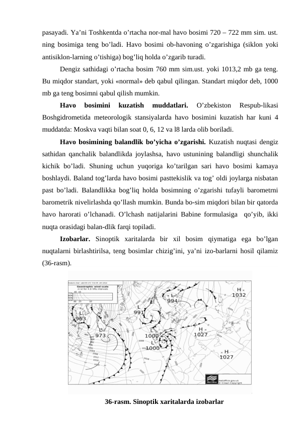 pasayadi. Ya’ni Toshkentda o’rtacha nor-mal havo bosimi 720 – 722 mm sim. ust.
ning bosimiga teng bo’ladi. Havo bosimi ob-havoning o’zgarishiga (siklon yoki
antisiklon-larning o’tishiga) bog’liq holda o’zgarib turadi.
Dengiz sathidagi o’rtacha bosim 760 mm sim.ust. yoki 1013,2 mb ga teng.
Bu miqdor standart, yoki «normal» deb qabul qilingan. Standart miqdor deb, 1000
mb ga teng bosimni qabul qilish mumkin.
Havo  bosimini  kuzatish  muddatlari.
 O’zbekiston  Respub-likasi
Boshgidrometida meteorologik stansiyalarda havo bosimini kuzatish har kuni 4
muddatda: Moskva vaqti bilan soat 0, 6, 12 va l8 larda olib boriladi.
Havo bosimining balandlik bo’yicha o’zgarishi. Kuzatish nuqtasi dengiz
sathidan qanchalik balandlikda joylashsa, havo ustunining balandligi shunchalik
kichik bo’ladi. Shuning uchun yuqoriga ko’tarilgan sari  havo bosimi  kamaya
boshlaydi. Baland tog’larda havo bosimi pasttekislik va tog’ oldi joylarga nisbatan
past bo’ladi. Balandlikka bog’liq holda bosimning o’zgarishi tufayli barometrni
barometrik nivelirlashda qo’llash mumkin. Bunda bo-sim miqdori bilan bir qatorda
havo harorati o’lchanadi. O’lchash natijalarini Babine formulasiga  qo’yib, ikki
nuqta orasidagi balan-dlik farqi topiladi.
Izobarlar.  Sinoptik  xaritalarda  bir  xil  bosim  qiymatiga  ega  bo’lgan
nuqtalarni birlashtirilsa, teng bosimlar chizig’ini, ya’ni izo-barlarni hosil qilamiz
(36-rasm).
36-rasm. Sinoptik xaritalarda izobarlar
