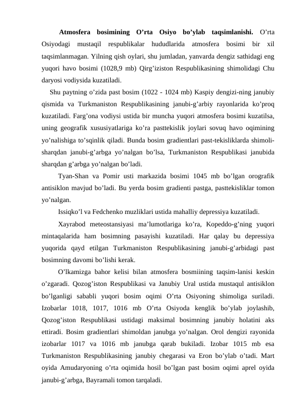 Atmosfera  bosimining  O’rta  Osiyo  bo’ylab  taqsimlanishi.  O’rta
Osiyodagi  mustaqil  respublikalar  hududlarida  atmosfera  bosimi  bir  xil
taqsimlanmagan. Yilning qish oylari, shu jumladan, yanvarda dengiz sathidagi eng
yuqori havo bosimi (1028,9 mb) Qirg’iziston Respublikasining shimolidagi Chu
daryosi vodiysida kuzatiladi.
Shu paytning o’zida past bosim (1022 - 1024 mb) Kaspiy dengizi-ning janubiy
qismida  va  Turkmaniston  Respublikasining  janubi-g’arbiy  rayonlarida  ko’proq
kuzatiladi. Farg’ona vodiysi ustida bir muncha yuqori atmosfera bosimi kuzatilsa,
uning geografik xususiyatlariga ko’ra pasttekislik joylari sovuq havo oqimining
yo’nalishiga to’sqinlik qiladi. Bunda bosim gradientlari past-tekisliklarda shimoli-
sharqdan janubi-g’arbga yo’nalgan bo’lsa, Turkmaniston Respublikasi janubida
sharqdan g’arbga yo’nalgan bo’ladi.
Tyan-Shan va Pomir  usti  markazida  bosimi  1045 mb bo’lgan orografik
antisiklon mavjud bo’ladi. Bu yerda bosim gradienti pastga, pasttekisliklar tomon
yo’nalgan.
Issiqko’l va Fedchenko muzliklari ustida mahalliy depressiya kuzatiladi.
Xayrabod  meteostansiyasi  ma’lumotlariga  ko’ra,  Kopeddo-g’ning  yuqori
mintaqalarida  ham  bosimning  pasayishi  kuzatiladi.  Har  qalay  bu  depressiya
yuqorida  qayd  etilgan  Turkmaniston  Respublikasining  janubi-g’arbidagi  past
bosimning davomi bo’lishi kerak.
O’lkamizga bahor kelisi  bilan atmosfera bosmiining taqsim-lanisi keskin
o’zgaradi. Qozog’iston Respublikasi va Janubiy Ural ustida mustaqul antisiklon
bo’lganligi  sababli  yuqori  bosim  oqimi  O’rta  Osiyoning  shimoliga  suriladi.
Izobarlar  1018,  1017,  1016  mb  O’rta  Osiyoda  kenglik  bo’ylab  joylashib,
Qozog’iston  Respublikasi  ustidagi  maksimal  bosimning  janubiy  holatini  aks
ettiradi. Bosim gradientlari shimoldan janubga yo’nalgan. Orol dengizi rayonida
izobarlar  1017  va  1016  mb  janubga  qarab  bukiladi.  Izobar  1015  mb  esa
Turkmaniston Respublikasining janubiy chegarasi va Eron bo’ylab o’tadi. Mart
oyida Amudaryoning o’rta oqimida hosil bo’lgan past bosim oqimi aprel oyida
janubi-g’arbga, Bayramali tomon tarqaladi.
