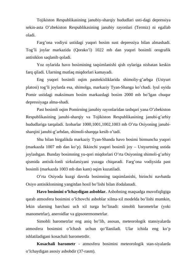 Tojikiston Respublikasining janubiy-sharqiy hududlari usti-dagi depressiya
sekin-asta  O’zbekiston  Respublikasining  janubiy rayonlari  (Termiz)  ni  egallab
oladi.
Farg’ona vodiysi ustidagi yuqori bosim sust depressiya bilan almashadi.
Tog’li  joylar  markazida  (Qorako’l)  1022  mb  dan  yuqori  bosimli  orografik
antisiklon saqlanib qoladi.
Yoz oylarida havo bosimining taqsimlanishi qish oylariga nisbatan keskin
farq qiladi. Ularning mutlaq miqdorlari kamayadi.
Eng  yuqori  bosimli  oqim  pasttekisliklarida  shimoliy-g’arbga  (Ustyurt
platosi) tog’li joylarda esa, shimolga, markaziy Tyan-Shanga ko’chadi. lyul oyida
Pomir ustidagi maksimum bosim markazdagi bosim 2000 mb bo’lgan chuqur
depressiyaga alma-shadi.
Past bosimli oqim Pomirning janubiy rayonlaridan tashqari yana O’zbekiston
Respublikasining  janubi-sharqiy  va  Tojikiston  Respublikasining  janubi-g’arbiy
hududlariga tarqaladi. Izobarlar 1000,1001,1002,1003 mb O’rta Osiyoning janubi-
sharqini janubi-g’arbdan, shimoli-sharqqa kesib o’tadi.
Shu bilan birgalikda markaziy Tyan-Shanda havo bosimi birmuncha yuqori
(markazda 1007 mb dan ko’p). Ikkinchi yuqori bosimli joy – Ustyurtning ustida
joylashgan. Bunday bosimning yu-qori miqdorlari O’rta Osiyoning shimoli-g’arbiy
qismida  antisik-lonli  sirkulatsiyani  yuzaga  chiqaradi.  Farg’ona  vodiysida  past
bosimli (markazda 1003 mb dan kam) oqim kuzatiladi.
O’rta  Osiyoda  kuzgi  davrda  bosimning  taqsimlanishi,  birinchi  navbatda
Osiyo antisiklonining yangitdan hosil bo’lishi bilan ifodalanadi.
Havo bosimini o’lchaydigan asboblar. Asbobning maqsadga muvofiqligiga
qarab atmosfera bosimini o’lchovchi asboblar xilma-xil modelda bo’lishi mumkin,
lekin  ularning  barchasi  uch  xil  turga  bo’linadi:  simobli  barometrlar  (yoki
manometrlar), aneroidlar va gipsotermometrlar.
Simobli  barometrlar  eng aniq bo’lib, asosan,  meteorologik stansiyalarda
atmosfera  bosimini  o’lchash  uchun  qo’llaniladi.  Ular  ichida  eng  ko’p
ishlatiladigani kosachali barometrdir.
Kosachali  barometr  -  atmosfera  bosimini  meteorologik  stan-siyalarda
o’lchaydigan asosiy asbobdir (37-rasm).
