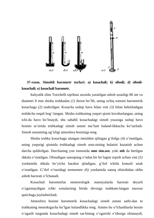 37-rasm. Simobli barometr turlari:  a)  kosachali;  b)  sifonli;  d)  sifonli-
kosachali; e) kosachali barometr.
Italiyalik olim Torichelli tajribasi asosida yaratilgan asbob uzunligi 80 sm va
diametri 8 mm shisha trubkadan (1) iborat bo’lib, uning ochiq tomoni barometrik
kosachaga (2) tushirilgan. Kosacha tashqi havo bilan vint (3) bilan bekitiladigan
teshikcha orqali bog’-langan. Shisha trubkaning yuqori qismi kovsharlangan, uning
ichi-da  havo bo’lmaydi, shu sababli  kosachadagi  simob  yuzasiga  tashqi  havo
bosimi  ta’sirida  trubkadagi  simob  ustuni  ma’lum  baland-likkacha  ko’tariladi.
Simob ustunining og’irligi atmosfera bosimiga teng.
Shisha trubka kosachaga ulangan metaldan qilingan g’ilofga (4) o’rnatilgan,
uning  yuqorigi  qismida  trubkadagi  simob  ustu-nining  holatini  kuzatish  uchun
darcha qoldirilgan. Darchaning yon tomonida mm sim.ust. yoki mb da berilgan
shkala o’rnatilgan. Olinadigan sanoqning o’ndan bir bo’lagini topish uchun vint (5)
yordamida  shkala  bo’yicha  harakat  qiladigan,  g’ilof  ichida  konusli  uzuk
o’rnatilgan. G’ilof o’rtasidagi termometr  (6)  yordamida sanoq olinishidan oldin
asbob harorati o’lchanadi.
Kosachali  barometrlar  meteorologik  stansiyalarda  harorati  deyarli
o’zgarmaydigan  ichki  xonalarning  birida  devorga  mahkam-langan  maxsus
qutichaga joylashtiriladi. 
Atmosfera  bosimi  barometrik  kosachadagi  simob  ustuni  sathi-dan  to
trubkaning meniskigacha bo’lgan balandlikka teng. Ammo bu o’lchashlarda bosim
o’zgarib turganda kosachadagi simob sat-hining o’zgarishi e’tiborga olinmaydi,
