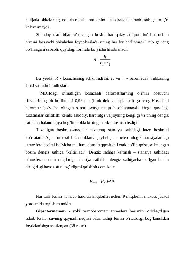 natijada shkalaning nol da-rajasi  har doim kosachadagi simob sathiga to’g’ri
kelavermaydi.
Shunday usul  bilan  o’lchangan  bosim  har  qalay  aniqroq  bo’lishi  uchun
o’rnini bosuvchi shkaladan foydalaniladi, uning har bir bo’linmasi l mb ga teng
bo’lmagani sababli, quyidagi formula bo’yicha hisoblanadi:
n=
R
r1+r2
Bu yerda:  R - kosachaning ichki radiusi;  rx va  r2 - barometrik trubkaning
ichki va tashqi radiuslari.
 MDHdagi  o’rnatilgan  kosachali  barometrlarning  o’rnini  bosuvchi
shkalasining bir bo’linmasi 0,98 mb (l mb deb sanoq-lanadi) ga teng. Kosachali
barometr  bo’yicha  olingan  sanoq  oxirgi  natija  hisoblanmaydi.  Unga  quyidagi
tuzatmalar kiritilishi kerak: asbobiy, haroratga va joyning kengligi va uning dengiz
sathidan balandligiga bog’liq holda kiritilgan erkin tushish tezligi.
Tuzatilgan  bosim  (sanoqdan  tuzatma)  stansiya  sathidagi  havo  bosimini
ko’rsatadi. Agar turli xil balandliklarda joylashgan meteo-rologik stansiyalardagi
atmosfera bosimi bo’yicha ma’lumotlarni taqqoslash kerak bo’lib qolsa, o’lchangan
bosim dengiz sathiga "keltiriladi". Dengiz sathiga keltirish – stansiya sathidagi
atmosfera bosimi miqdoriga stansiya sathidan dengiz sathigacha bo’lgan bosim
birligidagi havo ustuni og’irligrni qo’shish demakdir:
Pden.s = Pst.s+∆P.
Har turli bosim va havo harorati miqdorlari uchun P miqdorini maxsus jadval
yordamida topish mumkin.
Gipsotermometr  -  yoki  termobarometr  atmosfera  bosimini  o’lchaydigan
asbob bo’lib, suvning qaynash nuqtasi bilan tashqi bosim o’rtasidagi bog’lanishdan
foydalanishga asoslangan (38-rasm).
