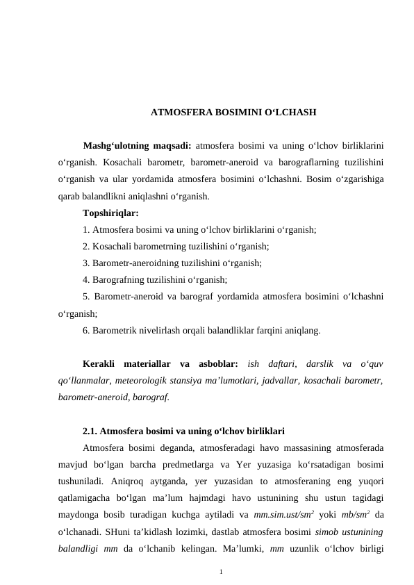 ATMOSFERA BOSIMINI O‘LCHASH
Mashg‘ulotning maqsadi:  atmosfera bosimi va uning o‘lchov birliklarini
o‘rganish.  Kosachali  barometr,  barometr-aneroid  va  barograflarning  tuzilishini
o‘rganish va ular yordamida atmosfera bosimini o‘lchashni. Bosim o‘zgarishiga
qarab balandlikni aniqlashni o‘rganish.
Topshiriqlar:
1. Atmosfera bosimi va uning o‘lchov birliklarini o‘rganish;
2. Kosachali barometrning tuzilishini o‘rganish;
3. Barometr-aneroidning tuzilishini o‘rganish;
4. Barografning tuzilishini o‘rganish;
5. Barometr-aneroid va barograf yordamida atmosfera bosimini o‘lchashni
o‘rganish;
6. Barometrik nivelirlash orqali balandliklar farqini aniqlang.
Kerakli  materiallar  va  asboblar:  ish  daftari, darslik  va  o‘quv
qo‘llanmalar, meteorologik stansiya ma’lumotlari, jadvallar, kosachali barometr,
barometr-aneroid, barograf. 
2.1. Atmosfera bosimi va uning o‘lchov birliklari
Atmosfera bosimi deganda, atmosferadagi havo massasining atmosferada
mavjud  bo‘lgan  barcha  predmetlarga  va  Yer  yuzasiga  ko‘rsatadigan  bosimi
tushuniladi.  Aniqroq  aytganda,  yer  yuzasidan  to  atmosferaning  eng  yuqori
qatlamigacha  bo‘lgan  ma’lum  hajmdagi  havo  ustunining  shu  ustun  tagidagi
maydonga bosib turadigan kuchga aytiladi va  mm.sim.ust/sm2 yoki  mb/sm2 da
o‘lchanadi. SHuni ta’kidlash lozimki, dastlab atmosfera bosimi simob ustunining
balandligi  mm da  o‘lchanib  kelingan.  Ma’lumki,  mm uzunlik  o‘lchov  birligi
1
