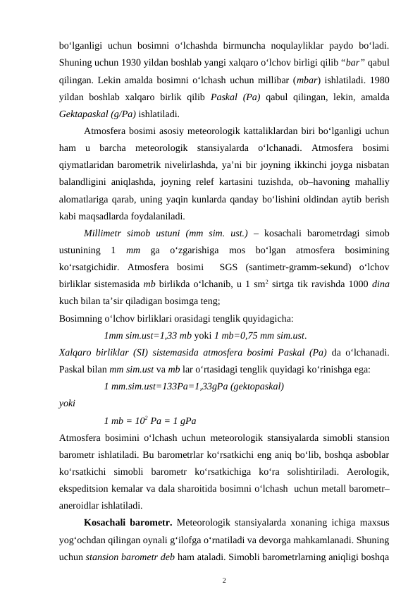 bo‘lganligi  uchun  bosimni  o‘lchashda  birmuncha  noqulayliklar  paydo  bo‘ladi.
Shuning uchun 1930 yildan boshlab yangi xalqaro o‘lchov birligi qilib “bar” qabul
qilingan. Lekin amalda bosimni o‘lchash uchun millibar (mbar) ishlatiladi. 1980
yildan boshlab xalqaro birlik qilib  Paskal  (Pa) qabul  qilingan, lekin, amalda
Gektapaskal (g/Pa) ishlatiladi.
Atmosfera bosimi asosiy meteorologik kattaliklardan biri bo‘lganligi uchun
ham  u  barcha  meteorologik  stansiyalarda  o‘lchanadi.  Atmosfera  bosimi
qiymatlaridan barometrik nivelirlashda, ya’ni bir joyning ikkinchi joyga nisbatan
balandligini aniqlashda, joyning relef kartasini tuzishda, ob–havoning mahalliy
alomatlariga qarab, uning yaqin kunlarda qanday bo‘lishini oldindan aytib berish
kabi maqsadlarda foydalaniladi. 
Millimetr  simob  ustuni  (mm  sim.  ust.) –  kosachali  barometrdagi  simob
ustunining  1  mm ga  o‘zgarishiga  mos  bo‘lgan  atmosfera  bosimining
ko‘rsatgichidir.  Atmosfera  bosimi   SGS  (santimetr-gramm-sekund)  o‘lchov
birliklar sistemasida mb birlikda o‘lchanib, u 1 sm2 sirtga tik ravishda 1000 dina
kuch bilan ta’sir qiladigan bosimga teng;
Bosimning o‘lchov birliklari orasidagi tenglik quyidagicha:
1mm sim.ust=1,33 mb yoki 1 mb=0,75 mm sim.ust.
Xalqaro birliklar (SI) sistemasida atmosfera bosimi Paskal (Pa) da o‘lchanadi.
Paskal bilan mm sim.ust va mb lar o‘rtasidagi tenglik quyidagi ko‘rinishga ega:
1 mm.sim.ust=133Pa=1,33gPa (gektopaskal)
yoki
1 mb = 102  Pa = 1 gPa 
Atmosfera bosimini o‘lchash uchun meteorologik stansiyalarda simobli stansion
barometr ishlatiladi. Bu barometrlar ko‘rsatkichi eng aniq bo‘lib, boshqa asboblar
ko‘rsatkichi  simobli  barometr  ko‘rsatkichiga  ko‘ra  solishtiriladi.  Aerologik,
ekspeditsion kemalar va dala sharoitida bosimni o‘lchash  uchun metall barometr–
aneroidlar ishlatiladi. 
Kosachali barometr.  Meteorologik stansiyalarda xonaning ichiga maxsus
yog‘ochdan qilingan oynali g‘ilofga o‘rnatiladi va devorga mahkamlanadi. Shuning
uchun stansion barometr deb ham ataladi. Simobli barometrlarning aniqligi boshqa
2
