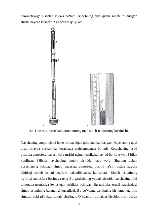 barometrlarga nisbatan yuqori bo‘ladi. Asbobning quyi qismi simob to‘ldirilgan
shisha naycha kosacha 2 ga botirib qo‘yiladi.
a
b
2.1.1-rasm. a-kosachali barometrning tuzilishi, b-noniusning ko‘rinishi.
Naychaning yuqori qismi havo kirmaydigan qilib mahkamlangan. Naychaning quyi
qismi shayba yordamida kosachaga mahkamlangan bo‘ladi. Kosachaning ustki
qismida atmosfera havosi kirib turishi uchun teshikchamavjud bo‘lib u vint 3 bilan
yopilgan.  SHisha  naychaning  yuqori  qismida  havo  yo‘q,  Shuning  uchun
kosachaning  ichidagi  simob  yuzasiga  atmosfera  bosimi  ta’siri  ostida  naycha
ichidagi  simob  ustuni  ma’lum  balandlikkacha  ko‘tariladi.  Simob  ustunining
og‘irligi atmosfera bosimiga teng Bu gardishning yuqori qismida naychaning ikki
tomonida uzunasiga joylashgan teshiklar ochilgan. Bu teshiklar orqali naychadagi
simob ustunining balandligi kuzatiladi. Bu bo‘ylama teshikning bir tomoniga mm
sim.ust. yoki gPa dagi shkala chizilgan. O‘ndan bir bo‘laklar hisobini olish uchun
3
