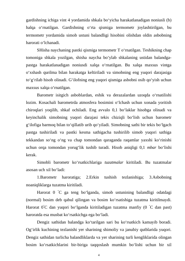 gardishning ichiga vint 4 yordamida shkala bo‘yicha harakatlanadigan noniusli (b)
halqa  o‘rnatilgan.  Gardishning  o‘rta  qismiga  termometr  joylashtirilgan,  bu
termometr yordamida simob ustuni balandligi hisobini olishdan oldin asbobning
harorati o‘lchanadi. 
SHisha naychaning pastki qismiga termometr T o‘rnatilgan. Teshikning chap
tomoniga shkala yozilgan, shisha naycha bo‘ylab shkalaning ustidan balandga-
pastga  harakatlanadigan  noniusdi  xalqa  o‘rnatilgan.  Bu  xalqa  maxsus  vintga
o‘xshash qurilma bilan harakatga keltiriladi va simobning eng yuqori darajasiga
to‘g‘rilab hisob olinadi. G‘ilofning eng yuqori qismiga asbobni osib qo‘yish uchun
maxsus xalqa o‘rnatilgan.
Barometr isitgich asboblardan, eshik va derazalardan uzoqda o‘rnatilishi
lozim. Kosachali barometrda atmosfera bosimini o‘lchash uchun xonada yoritish
chiroqlari yoqilib, shkaf ochiladi. Eng avvalo 0,1 bo‘laklar hisobga olinadi va
keyinchalik  simobning  yuqori  darajasi  tekis  chiziqli  bo‘lish  uchun  barometr
g‘ilofiga barmoq bilan to‘qillatib urib qo‘yiladi. Simobning sathi bir tekis bo‘lgach
pastga  tushiriladi  va  pastki  kesma  sathigacha  tushirilib  simob  yuqori  sathiga
tekkandan so‘ng o‘ng va chap tomondan qaraganda raqamlar yaxshi ko‘rinishi
uchun orqa tomondan yorug‘lik tushib turadi. Hisob aniqligi 0,1  mbar bo‘lishi
kerak.
Simobli  barometr  ko‘rsatkichlariga  tuzatmalar kiritiladi.  Bu  tuzatmalar
asosan uch xil bo‘ladi:
1.Barometr  haroratiga;  2.Erkin  tushish  tezlanishiga;  3.Asbobning
noaniqliklarga tuzatma kiritiladi.
Harorat  0  °C ga  teng  bo‘lganda,  simob  ustunining  balandligi  odatdagi
(normal) bosim deb qabul qilingan va bosim ko‘rsatishiga tuzatma kiritilmaydi.
Harorat 0°C dan yuqori bo‘lganda kiritiladigan tuzatma manfiy (0  °C dan past)
haroratda esa musbat ko‘rsatkichga ega bo‘ladi.
Dengiz sathidan balandga ko‘tarilgan sari bu ko‘rsatkich kamayib boradi.
Og‘irlik kuchining tezlanishi yer sharining shimoliy va janubiy qutblarida yuqori.
Dengiz sathidan turlicha balandliklarda va yer sharining turli kengliklarida olingan
bosim  ko‘rsatkichlarini  bir-biriga  taqqoslash  mumkin  bo‘lishi  uchun  bir  xil
4
