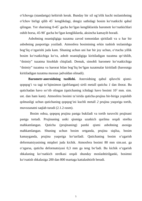 o‘lchovga (standartga) keltirish kerak. Bunday bir xil og‘irlik kuchi tezlanishning
o‘lchov birligi qilib 45° kenglikdagi, dengiz sathidagi bosim ko‘rsatkichi qabul
qilingan. Yer sharining 0-45° gacha bo‘lgan kengliklarida barometr ko‘rsatkichlari
oshib borsa, 45-90° gacha bo‘lgan kengliklarda, aksincha kamayib boradi.
Asbobning noaniqligiga tuzatma zavod tomonidan qiritiladi va u har bir
asbobning pasportiga yoziladi. Atmosfera bosimining erkin tushish tezlanishga
bog‘liq o‘zgarishi juda kam. Shuning uchun uni har bir joy uchun, o‘rtacha yillik
bosim  ko‘rsatkichiga  ko‘ra, asbob  noaniqligiga kiritiladigan tuzatma qo‘shilib,
“doimiy”  tuzatma  hisoblab  chiqiladi.  Demak,  simobli  barometr  ko‘rsatkichiga
“doimiy” tuzatma va harorat bilan bog‘liq bo‘lgan tuzatmalar kiritiladi (haroratga
kiritiladigan tuzatma maxsus jadvaldan olinadi).
Barometr-aneroidning  tuzilishi.  Aneroidning  qabul  qiluvchi  qismi-
qopqog‘i va tagi to‘lqinsimon (gofrlangan) sirtli metall quticha 1 dan iborat. Bu
qutichadan havo so‘rib olingan (qutichaning ichidagi havo bosimi 102 mm. sim.
ust. dan ham kam). Atmosfera bosimi ta’sirida quticha-prujina bir-biriga yopishib
qolmasligi uchun qutichaning qopqog‘ini kuchli metall 2 prujina yuqoriga tortib,
muvozanatni saqlab turadi (2.1.2-rasm). 
Bosim oshsa, qopqoq prujina pastga bukiladi va tortib turuvchi prujinani
pastga  tortadi.  Prujinaning  ustki  qismiga  uzatkich  qurilma  orqali  strelka
mahkamlangan.  Quticha  (prujinaning)  pastki  qismi  asbobning  asosiga
mahkamlangan.  Shuning  uchun  bosim  ortganda,  prujina  siqilsa,  bosim
kamayganda,  prujina  yuqoriga  ko‘tariladi.  Qutichaning  bosim  o‘zgarish
deformatsiyasining miqdori juda kichik. Atmosfera bosimi 80 mm sim.ust. ga
o‘zgarsa, quticha deformatsiyasi 0,3 mm ga teng bo‘ladi. Bu kichik o‘zgarish
shkalaning  ko‘rsatkich  strelkasi  orqali  shunday  moslashtirilganki,  bosimni
ko‘rsatish shkalasiga 200 dan 800 martaga kattalashtirib beradi.
5
