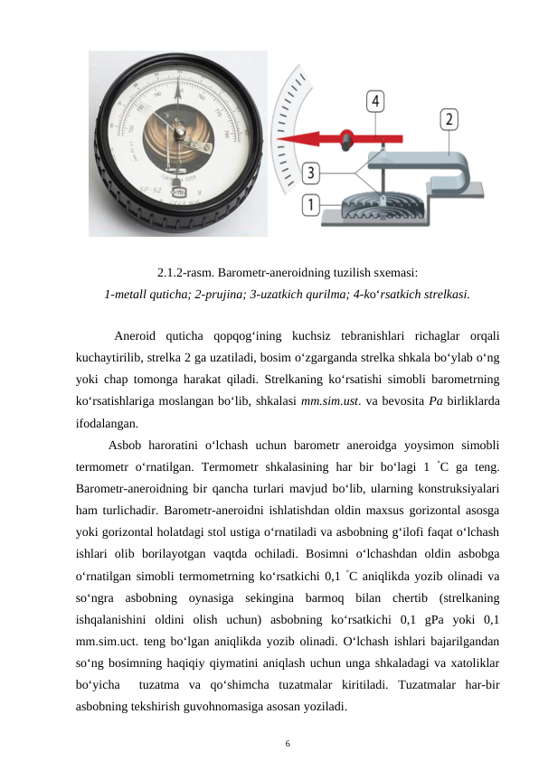 2.1.2-rasm. Barometr-aneroidning tuzilish sxemasi:
1-metall quticha; 2-prujina; 3-uzatkich qurilma; 4-ko‘rsatkich strelkasi.
Aneroid  quticha  qopqog‘ining  kuchsiz  tebranishlari  richaglar  orqali
kuchaytirilib, strelka 2 ga uzatiladi, bosim o‘zgarganda strelka shkala bo‘ylab o‘ng
yoki chap tomonga harakat qiladi. Strelkaning ko‘rsatishi simobli barometrning
ko‘rsatishlariga moslangan bo‘lib, shkalasi mm.sim.ust. va bevosita Pa birliklarda
ifodalangan. 
Asbob  haroratini  o‘lchash  uchun  barometr  aneroidga  yoysimon  simobli
termometr  o‘rnatilgan.  Termometr  shkalasining  har  bir  bo‘lagi  1  °C ga  teng.
Barometr-aneroidning bir qancha turlari mavjud bo‘lib, ularning konstruksiyalari
ham turlichadir. Barometr-aneroidni ishlatishdan oldin maxsus gorizontal asosga
yoki gorizontal holatdagi stol ustiga o‘rnatiladi va asbobning g‘ilofi faqat o‘lchash
ishlari  olib  borilayotgan  vaqtda  ochiladi.  Bosimni  o‘lchashdan  oldin  asbobga
o‘rnatilgan simobli termometrning ko‘rsatkichi 0,1 °C aniqlikda yozib olinadi va
so‘ngra  asbobning  oynasiga  sekingina  barmoq  bilan  chertib  (strelkaning
ishqalanishini  oldini  olish  uchun)  asbobning  ko‘rsatkichi  0,1  gPa  yoki  0,1
mm.sim.uct. teng bo‘lgan aniqlikda yozib olinadi. O‘lchash ishlari bajarilgandan
so‘ng bosimning haqiqiy qiymatini aniqlash uchun unga shkaladagi va xatoliklar
bo‘yicha   tuzatma  va  qo‘shimcha  tuzatmalar  kiritiladi.  Tuzatmalar  har-bir
asbobning tekshirish guvohnomasiga asosan yoziladi. 
6
