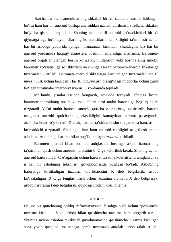 Barcha barometr-aneroidlarning shkalasi bir xil standart asosida ishlangan
bo‘lsa ham har bir aneroid boshqa aneroiddan uzatish qurilmasi, strelkasi, shkalasi
bo‘yicha qisman farq qiladi. Shuning uchun turli aneroid ko‘rsatkichlari bir xil
qiymatga ega bo‘lmaydi. Ularning ko‘rsatishlarini bir xilligini ta’minlash uchun
har bir asbobga yuqorida aytilgan  tuzatmalar kiritiladi. Shundagina biz har bir
aneroid yordamida haqiqiy atmosfera bosimini aniqlashga erishamiz. Barometr-
aneroid orqali aniqlangan bosim ko‘rsatkichi, stansion yoki boshqa aniq simobli
barometr ko‘rsatishiga solishtiriladi va shunga asosan barometr-aneroid shkalasiga
tuzatmalar kiritiladi. Barometr-aneroid shkalasiga kiritiladigan tuzatmalar har 10
mm.sim.ust. uchun berilgan. Har 10 mm.sim.ust. oralig‘idagi miqdorlar uchun zurur
bo‘lgan tuzatmalar interpolyasiya usuli yordamida topiladi.
Ma’lumki,  jismlar  issiqda  kengayib,  sovuqda  torayadi.  Shunga  ko‘ra,
barometr-aneroidning bosim ko‘rsatkichlari atrof muhit haroratiga bog‘liq holda
o‘zgaradi. Ya’ni muhit harorati aneroid quticha va prujinaga ta’sir etib, harorat
oshganda  aneroid  qutichasining  elastikligini  kamaytirsa,  harorat  pasayganda,
aksincha holat ro‘y beradi. Demak, harorat ta’sirida bosim o‘zgarmasa ham, asbob
ko‘rsatkichi o‘zgaradi. Shuning uchun ham aneroid xatoligini to‘g‘rilash uchun
asbob ko‘rsatkichiga harorat bilan bog‘liq bo‘lgan tuzatma kiritiladi.
Barometr-aneroid  bilan  bosimni  aniqlashda  bosimga  asbob  haroratining
ta’sirini aniqlash uchun aneroid haroratini 0 °C ga keltirilish kerak. Shuning uchun
aneroid haroratini 1 oC o‘zgarishi uchun harorat tuzatma koeffitsienti aniqlanadi va
u  har  bir  asbobning  tekshirish  guvohnomasida  yozilgan  bo‘ladi.  Asbobning
haroratiga  kiritiladigan  tuzatma  koeffitsientini  K  deb  belgilasak,  asbob
ko‘rsatadigan (0 °C ga tenglashtirish uchun) tuzatma qiymatni X deb belgilasak,
asbob haroratini t deb belgilasak, quyidagi ifodani hosil qilamiz:
X = K t
Prujina va qutichaning qoldiq deformatsiyasini hisobga olish uchun qo‘shimcha
tuzatma kiritiladi. Vaqt o‘tishi bilan qo‘shimcha tuzatma ham o‘zgarib turadi.
Shuning uchun asbobni tekshirish guvohnomasida qo‘shimcha tuzatma kiritilgan
sana  yozib  qo‘yiladi  va  sanaga  qarab  tuzatmani  aniqlab  turish  talab  etiladi.
7
