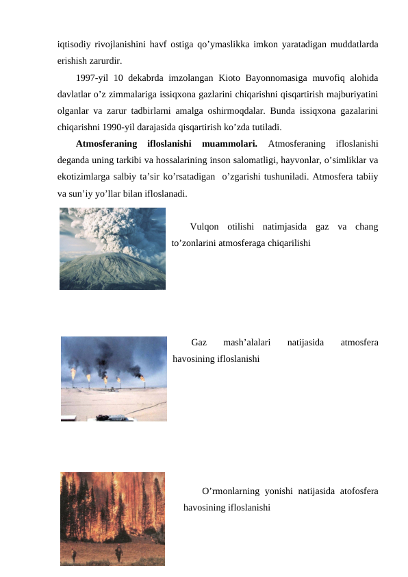 iqtisоdiy rivоjlanishini havf оstiga qo’ymaslikka imkоn yaratadigan muddatlarda
еrishish zarurdir. 
1997-yil  10 dеkabrda imzоlangan Kiоtо Bayonnоmasiga  muvоfiq alоhida
davlatlar o’z zimmalariga issiqхоna gazlarini chiqarishni qisqartirish majburiyatini
оlganlar va zarur tadbirlarni amalga оshirmоqdalar. Bunda issiqхоna gazalarini
chiqarishni 1990-yil darajasida qisqartirish ko’zda tutiladi. 
Atmоsfеraning  iflоslanishi  muammоlari.
 Atmоsfеraning  iflоslanishi
dеganda uning tarkibi va hоssalarining insоn salоmatligi, hayvоnlar, o’simliklar va
ekоtizimlarga salbiy ta’sir ko’rsatadigan  o’zgarishi tushuniladi. Atmоsfеra tabiiy
va sun’iy yo’llar bilan iflоslanadi.
Vulqоn  оtilishi  natimjasida  gaz  va  chang
to’zоnlarini atmоsfеraga chiqarilishi
Gaz  mash’alalari  natijasida  atmоsfеra
havоsining iflоslanishi 
O’rmоnlarning yonishi  natijasida atоfоsfеra
havоsining iflоslanishi
