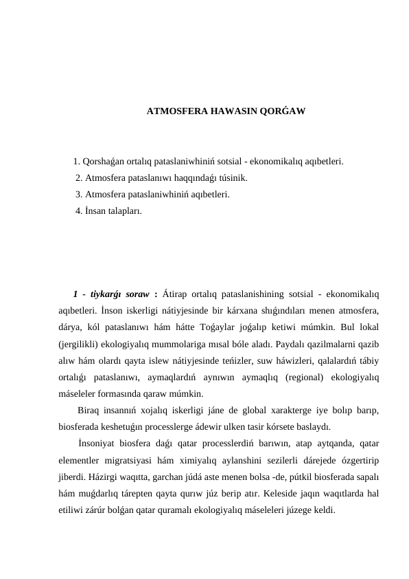 ATMOSFERA HAWASIN QORǴAW
1. Qorshaǵan ortalıq pataslaniwhiniń sotsial - ekonomikalıq aqıbetleri.
 2. Atmosfera pataslanıwı haqqındaǵı túsinik.
 3. Atmosfera pataslaniwhiniń aqıbetleri.
 4. İnsan talapları.
1 - tiykarǵı soraw : Átirap ortalıq pataslanishining sotsial - ekonomikalıq
aqıbetleri. İnson iskerligi nátiyjesinde bir kárxana shıǵındıları menen atmosfera,
dárya, kól  pataslanıwı  hám  hátte  Toǵaylar  joǵalıp ketiwi  múmkin. Bul  lokal
(jergilikli) ekologiyalıq mummolariga mısal bóle aladı. Paydalı qazilmalarni qazib
alıw hám olardı qayta islew nátiyjesinde teńizler, suw háwizleri, qalalardıń tábiy
ortalıǵı  pataslanıwı,  aymaqlardıń  aynıwın  aymaqlıq  (regional)  ekologiyalıq
máseleler formasında qaraw múmkin.
 Biraq insannıń xojalıq iskerligi jáne de global xarakterge iye bolıp barıp,
biosferada keshetuǵın processlerge ádewir ulken tasir kórsete baslaydı.
 İnsoniyat  biosfera daǵı  qatar  processlerdiń  barıwın, atap  aytqanda,  qatar
elementler  migratsiyasi  hám  ximiyalıq  aylanshini  sezilerli  dárejede  ózgertirip
jiberdi. Házirgi waqıtta, garchan júdá aste menen bolsa -de, pútkil biosferada sapalı
hám muǵdarlıq tárepten qayta qurıw júz berip atır. Keleside jaqın waqıtlarda hal
etiliwi zárúr bolǵan qatar quramalı ekologiyalıq máseleleri júzege keldi.
