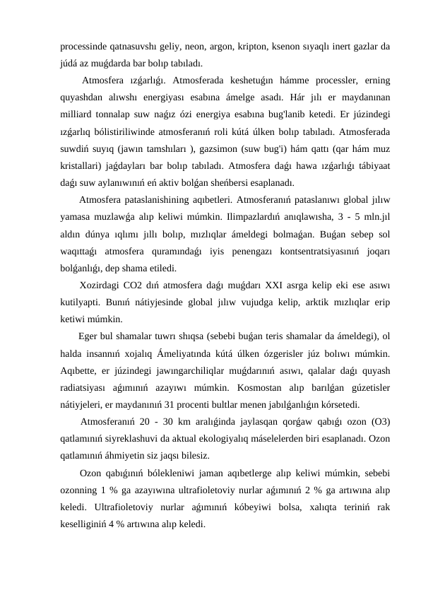 processinde qatnasuvshı geliy, neon, argon, kripton, ksenon sıyaqlı inert gazlar da
júdá az muǵdarda bar bolıp tabıladı.
 Atmosfera  ızǵarlıǵı.  Atmosferada  keshetuǵın  hámme  processler,  erning
quyashdan  alıwshı  energiyası  esabına  ámelge  asadı.  Hár  jılı  er  maydanınan
milliard tonnalap suw naǵız ózi energiya esabına bug'lanib ketedi. Er júzindegi
ızǵarlıq bólistiriliwinde atmosferanıń roli kútá úlken bolıp tabıladı. Atmosferada
suwdiń suyıq (jawın tamshıları ), gazsimon (suw bug'i) hám qattı (qar hám muz
kristallari) jaǵdayları bar bolıp tabıladı. Atmosfera daǵı hawa ızǵarlıǵı tábiyaat
daǵı suw aylanıwınıń eń aktiv bolǵan sheńbersi esaplanadı.
 Atmosfera pataslanishining aqıbetleri. Atmosferanıń pataslanıwı global jılıw
yamasa muzlawǵa alıp keliwi múmkin. Ilimpazlardıń anıqlawısha, 3 - 5 mln.jıl
aldın dúnya ıqlımı jıllı bolıp, mızlıqlar ámeldegi  bolmaǵan. Buǵan sebep sol
waqıttaǵı  atmosfera  quramındaǵı  iyis  penengazı  kontsentratsiyasınıń  joqarı
bolǵanlıǵı, dep shama etiledi.
 Xozirdagi CO2 dıń atmosfera daǵı muǵdarı XXI asrga kelip eki ese asıwı
kutilyapti. Bunıń nátiyjesinde global jılıw vujudga kelip, arktik mızlıqlar erip
ketiwi múmkin.
 Eger bul shamalar tuwrı shıqsa (sebebi buǵan teris shamalar da ámeldegi), ol
halda insannıń xojalıq Ámeliyatında kútá úlken ózgerisler júz bolıwı múmkin.
Aqıbette, er júzindegi jawıngarchiliqlar muǵdarınıń asıwı, qalalar daǵı quyash
radiatsiyası  aǵımınıń  azayıwı  múmkin.  Kosmostan  alıp  barılǵan  gúzetisler
nátiyjeleri, er maydanınıń 31 procenti bultlar menen jabılǵanlıǵın kórsetedi.
 Atmosferanıń 20 - 30 km aralıǵinda jaylasqan qorǵaw qabıǵı ozon (O3)
qatlamınıń siyreklashuvi da aktual ekologiyalıq máselelerden biri esaplanadı. Ozon
qatlamınıń áhmiyetin siz jaqsı bilesiz.
 Ozon qabıǵınıń bólekleniwi jaman aqıbetlerge alıp keliwi múmkin, sebebi
ozonning 1 % ga azayıwına ultrafioletoviy nurlar aǵımınıń 2 % ga artıwına alıp
keledi.  Ultrafioletoviy  nurlar  aǵımınıń  kóbeyiwi  bolsa,  xalıqta  teriniń  rak
keselliginiń 4 % artıwına alıp keledi.
